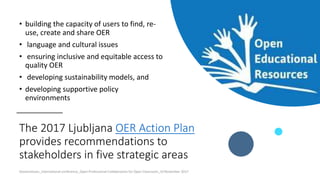 The 2017 Ljubljana OER Action Plan
provides recommendations to
stakeholders in five strategic areas
• building the capacity of users to find, re-
use, create and share OER
• language and cultural issues
• ensuring inclusive and equitable access to
quality OER
• developing sustainability models, and
• developing supportive policy
environments
Ossiannilsson_International conference_Open Professional Collaboration for Open Classroom_10 November 2017
 