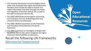 Recall the following UN Frameworks
(Ministerial Statements)
• The Universal Declaration of Human Rights which
states that all people have rights and fundamental
freedoms that include the right to receive and
impart information and ideas through any media
and regardless of frontiers (Article 19), as well as
the right to education (Article 26).
• The 2003 UNESCO Recommendation concerning
the Promotion and Use of Multilingualism and
Universal Access to Cyberspace.
• The 2005 UNESCO Convention on the Protection
and Promotion of the Diversity of Cultural
Expression
• The 2006 Convention on the Rights of People with
Disabilities (Article 24), which recognizes the rights
of persons with disabilities to education.
Ossiannilsson_International conference_Open Professional Collaboration for Open Classroom_10 November 2017
 