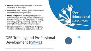 OER Training and Professional
Development (ISKME)
• Explore new resources and ideas that inspire
innovation in their work
• Collaborate with a diverse global community to
expand their learning networks
• Model and practice teaching strategies that
combine design thinking, project and challenge
based learning, and the OER process of finding,
evaluating, aligning, remixing, creating, and
sharing freely available learning resources
• Strengthen abilities as researchers, designers,
learners, collaborators, leaders, and authors
Ossiannilsson_International conference_Open Professional Collaboration for Open Classroom_10 November 2017
 