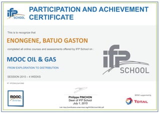  
PARTICIPATION AND ACHIEVEMENT
CERTIFICATE
This is to recognize that
completed all online courses and assessments offered by IFP School on :
MOOC OIL & GAS
FROM EXPLORATION TO DISTRIBUTION
SESSION 2015 – 4 WEEKS
Philippe PINCHON
Dean of IFP School
July 1, 2015
Link: http://certification.unow‐mooc.org/IFP/OG1/cert1962.pdf
N°: IFP/OG1/cert1962
ENONGENE, BATUO GASTON
 