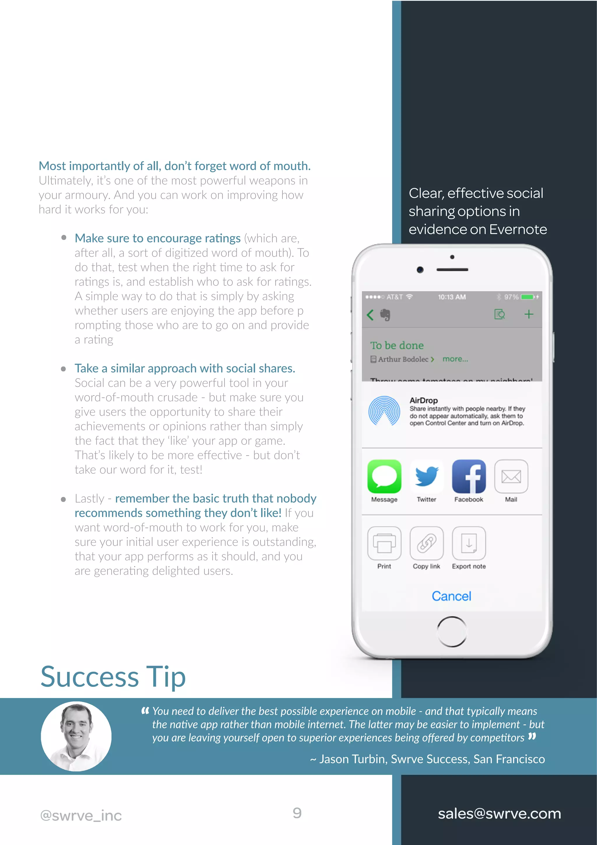 Most importantly of all, don’t forget word of mouth.
Ultimately, it’s one of the most powerful weapons in
your armoury. And you can work on improving how
hard it works for you:
Make sure to encourage ratings (which are,
after all, a sort of digitized word of mouth). To
do that, test when the right time to ask for
ratings is, and establish who to ask for ratings.
A simple way to do that is simply by asking
whether users are enjoying the app before p
rompting those who are to go on and provide
a rating
Take a similar approach with social shares.
Social can be a very powerful tool in your
word-of-mouth crusade - but make sure you
give users the opportunity to share their
achievements or opinions rather than simply
the fact that they ‘like’ your app or game.
That’s likely to be more eﬀective - but don’t
take our word for it, test!
Lastly - remember the basic truth that nobody
recommends something they don’t like! If you
want word-of-mouth to work for you, make
sure your initial user experience is outstanding,
that your app performs as it should, and you
are generating delighted users.
Clear, effective social
sharing options in
evidence on Evernote
9@swrve_inc
Success Tip
You need to deliver the best possible experience on mobile - and that typically means
the native app rather than mobile internet. The latter may be easier to implement - but
you are leaving yourself open to superior experiences being oﬀered by competitors
“
~ Jason Turbin, Swrve Success, San Francisco
“
sales@swrve.com@swrve_inc
 