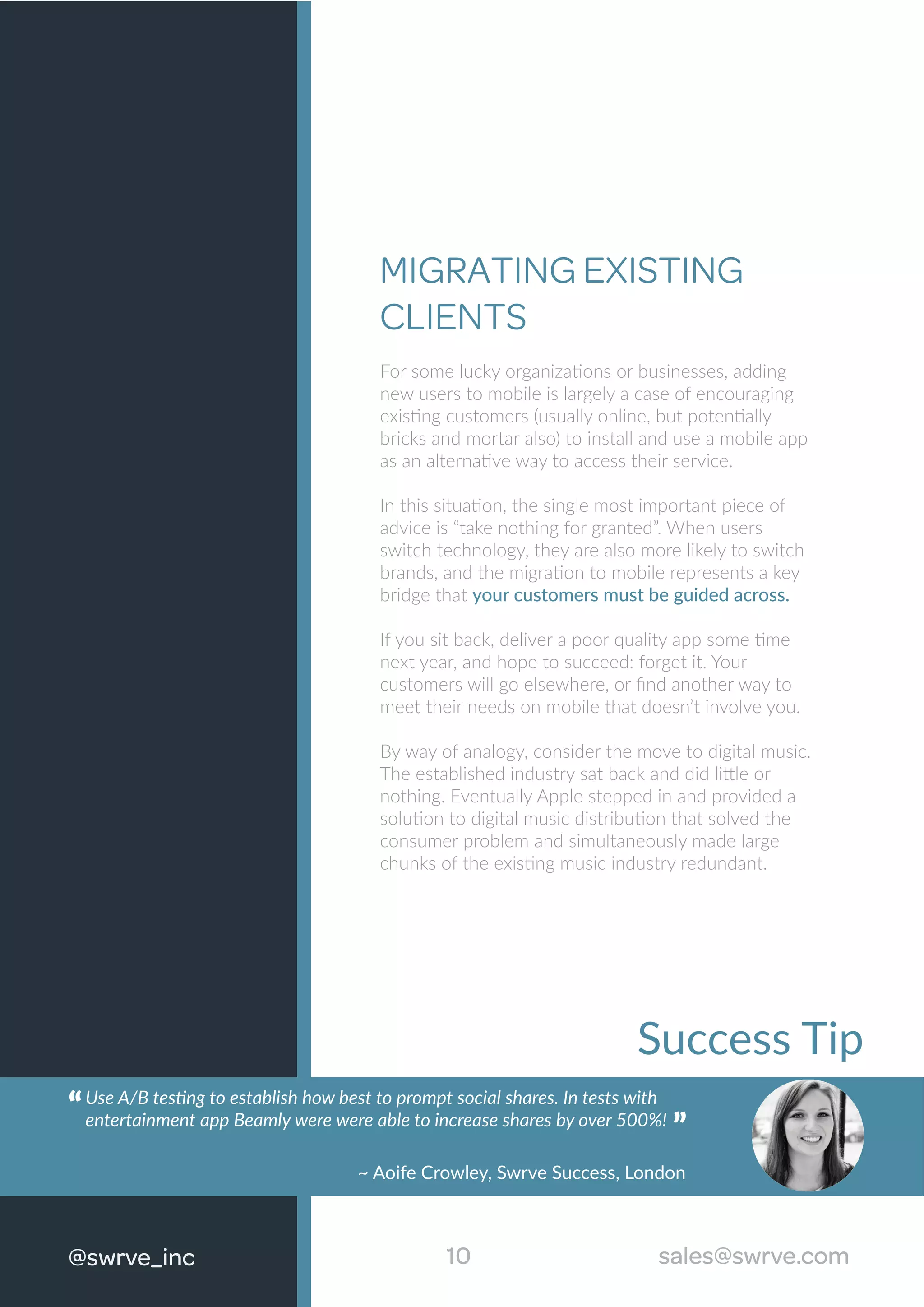 Success Tip
Use A/B testing to establish how best to prompt social shares. In tests with
entertainment app Beamly were were able to increase shares by over 500%!“
“
~ Aoife Crowley, Swrve Success, London
MIGRATING EXISTING
CLIENTS
For some lucky organizations or businesses, adding
new users to mobile is largely a case of encouraging
existing customers (usually online, but potentially
bricks and mortar also) to install and use a mobile app
as an alternative way to access their service.
In this situation, the single most important piece of
advice is “take nothing for granted”. When users
switch technology, they are also more likely to switch
brands, and the migration to mobile represents a key
bridge that your customers must be guided across.
If you sit back, deliver a poor quality app some time
next year, and hope to succeed: forget it. Your
customers will go elsewhere, or ﬁnd another way to
meet their needs on mobile that doesn’t involve you.
By way of analogy, consider the move to digital music.
The established industry sat back and did little or
nothing. Eventually Apple stepped in and provided a
solution to digital music distribution that solved the
consumer problem and simultaneously made large
chunks of the existing music industry redundant.
10 sales@swrve.com@swrve_inc sales@swrve.com
 