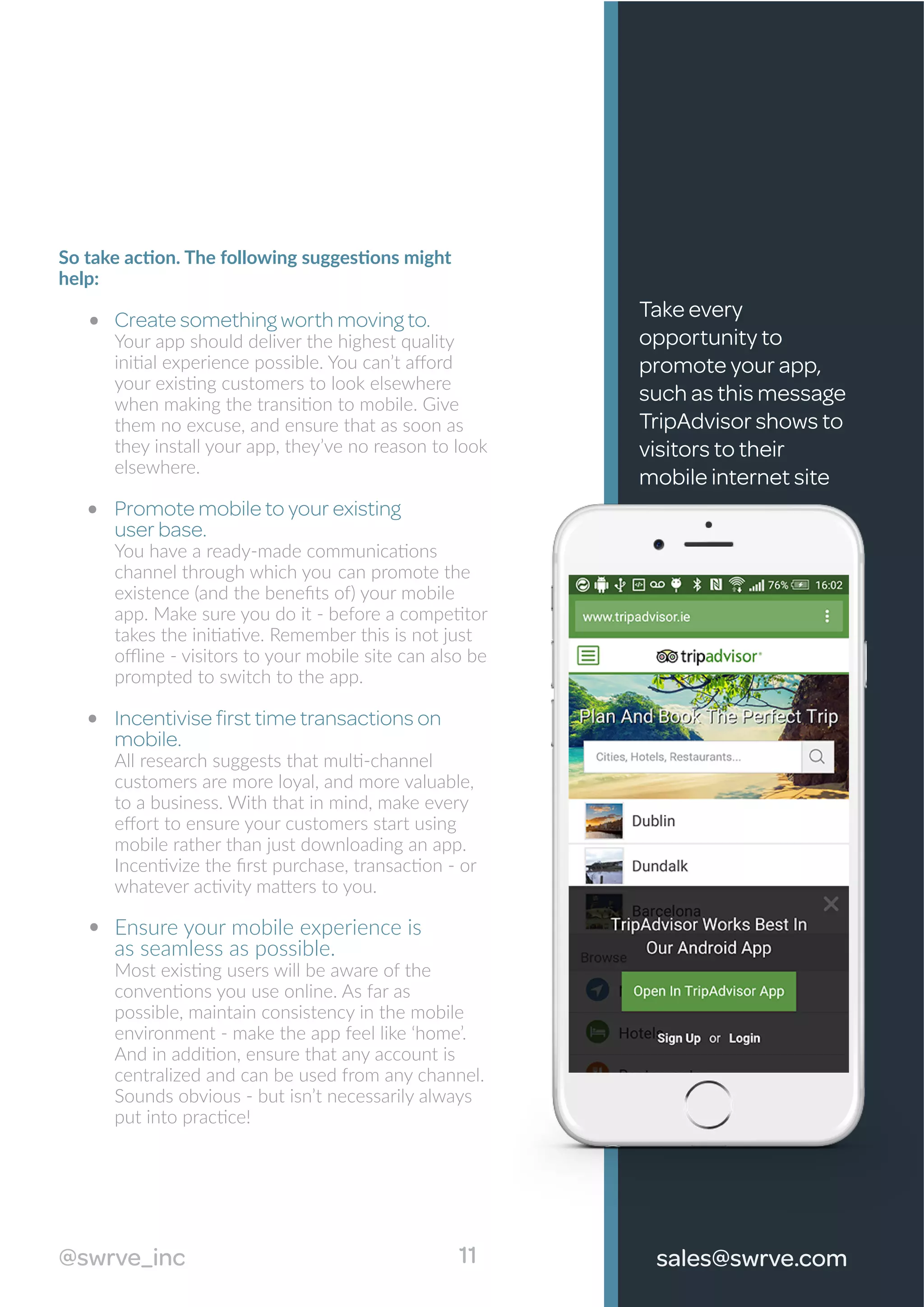 So take action. The following suggestions might
help:
Create something worth moving to.
Your app should deliver the highest quality
initial experience possible. You can’t aﬀord
your existing customers to look elsewhere
when making the transition to mobile. Give
them no excuse, and ensure that as soon as
they install your app, they’ve no reason to look
elsewhere.
Promote mobile to your existing
user base.
You have a ready-made communications
channel through which you can promote the
existence (and the beneﬁts of) your mobile
app. Make sure you do it - before a competitor
takes the initiative. Remember this is not just
oﬄine - visitors to your mobile site can also be
prompted to switch to the app.
Incentivise ﬁrst time transactions on
mobile.
All research suggests that multi-channel
customers are more loyal, and more valuable,
to a business. With that in mind, make every
eﬀort to ensure your customers start using
mobile rather than just downloading an app.
Incentivize the ﬁrst purchase, transaction - or
whatever activity matters to you.
Ensure your mobile experience is
as seamless as possible.
Most existing users will be aware of the
conventions you use online. As far as
possible, maintain consistency in the mobile
environment - make the app feel like ‘home’.
And in addition, ensure that any account is
centralized and can be used from any channel.
Sounds obvious - but isn’t necessarily always
put into practice!
Take every
opportunity to
promote your app,
such as this message
TripAdvisor shows to
visitors to their
mobile internet site
11@swrve_inc sales@swrve.com
 