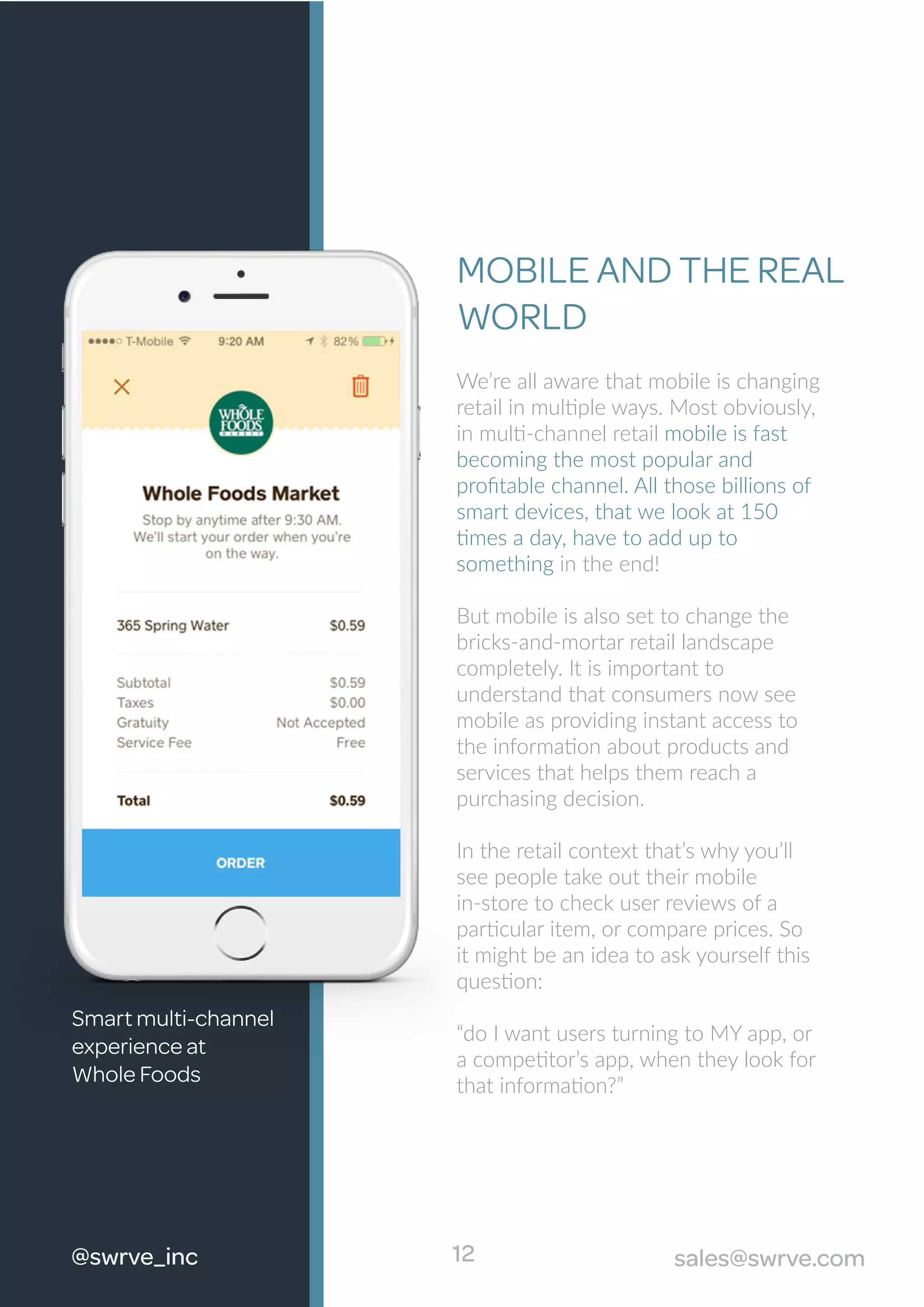 We’re all aware that mobile is changing
retail in multiple ways. Most obviously,
in multi-channel retail mobile is fast
becoming the most popular and
proﬁtable channel. All those billions of
smart devices, that we look at 150
times a day, have to add up to
something in the end!
But mobile is also set to change the
bricks-and-mortar retail landscape
completely. It is important to
understand that consumers now see
mobile as providing instant access to
the information about products and
services that helps them reach a
purchasing decision.
In the retail context that’s why you’ll
see people take out their mobile
in-store to check user reviews of a
particular item, or compare prices. So
it might be an idea to ask yourself this
question:
“do I want users turning to MY app, or
a competitor’s app, when they look for
that information?”
MOBILE AND THE REAL
WORLD
12
Smart multi-channel
experience at
Whole Foods
@swrve_inc sales@swrve.com
 