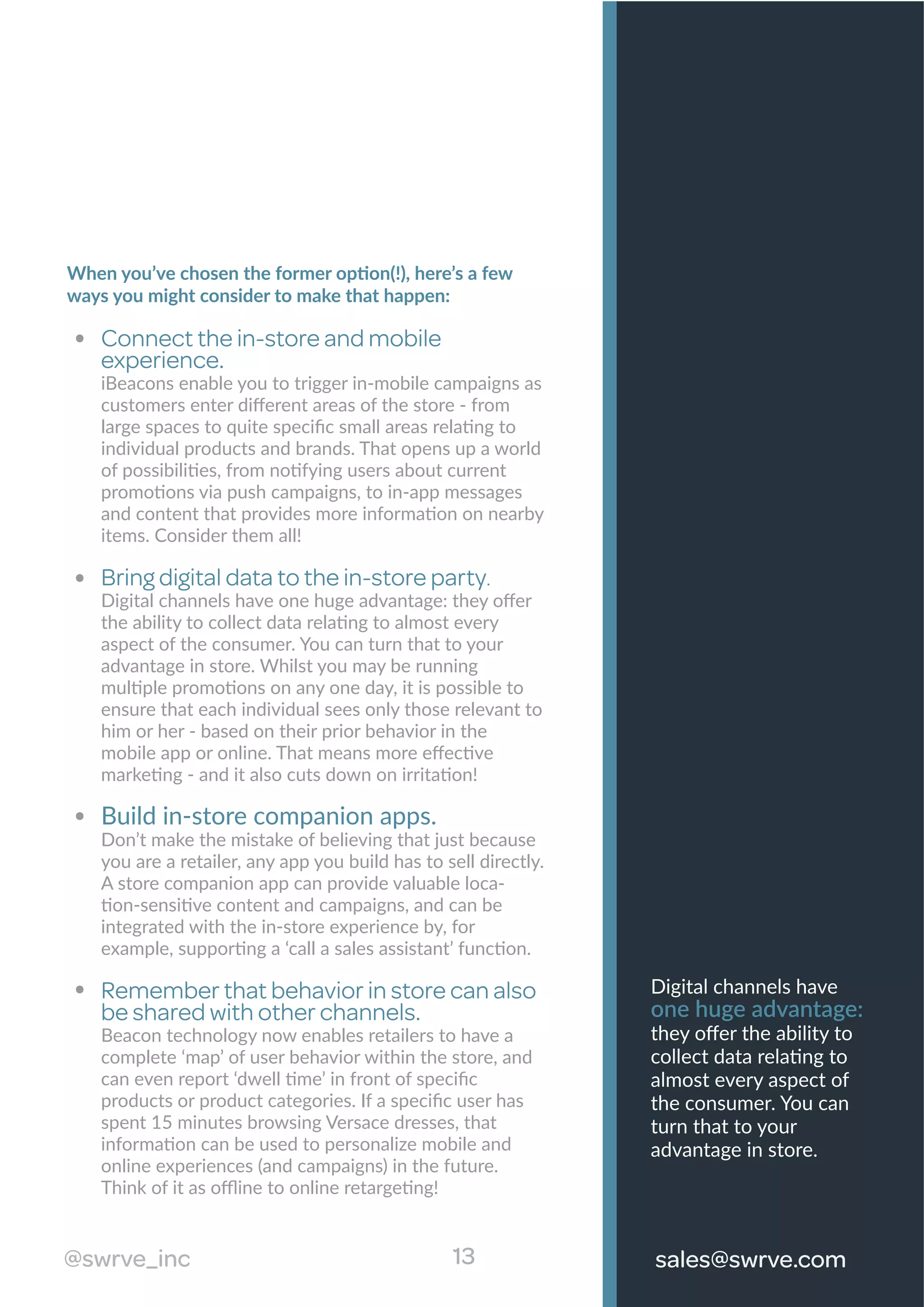 When you’ve chosen the former option(!), here’s a few
ways you might consider to make that happen:
Connect the in-store and mobile
experience.
iBeacons enable you to trigger in-mobile campaigns as
customers enter diﬀerent areas of the store - from
large spaces to quite speciﬁc small areas relating to
individual products and brands. That opens up a world
of possibilities, from notifying users about current
promotions via push campaigns, to in-app messages
and content that provides more information on nearby
items. Consider them all!
Bring digital data to the in-store party.
Digital channels have one huge advantage: they oﬀer
the ability to collect data relating to almost every
aspect of the consumer. You can turn that to your
advantage in store. Whilst you may be running
multiple promotions on any one day, it is possible to
ensure that each individual sees only those relevant to
him or her - based on their prior behavior in the
mobile app or online. That means more eﬀective
marketing - and it also cuts down on irritation!
Build in-store companion apps.
Don’t make the mistake of believing that just because
you are a retailer, any app you build has to sell directly.
A store companion app can provide valuable loca-
tion-sensitive content and campaigns, and can be
integrated with the in-store experience by, for
example, supporting a ‘call a sales assistant’ function.
Remember that behavior in store can also
be shared with other channels.
Beacon technology now enables retailers to have a
complete ‘map’ of user behavior within the store, and
can even report ‘dwell time’ in front of speciﬁc
products or product categories. If a speciﬁc user has
spent 15 minutes browsing Versace dresses, that
information can be used to personalize mobile and
online experiences (and campaigns) in the future.
Think of it as oﬄine to online retargeting!
#swrve_inc 13 sales@swrve.com13
Digital channels have
one huge advantage:
they oﬀer the ability to
collect data relating to
almost every aspect of
the consumer. You can
turn that to your
advantage in store.
@swrve_inc sales@swrve.com
 