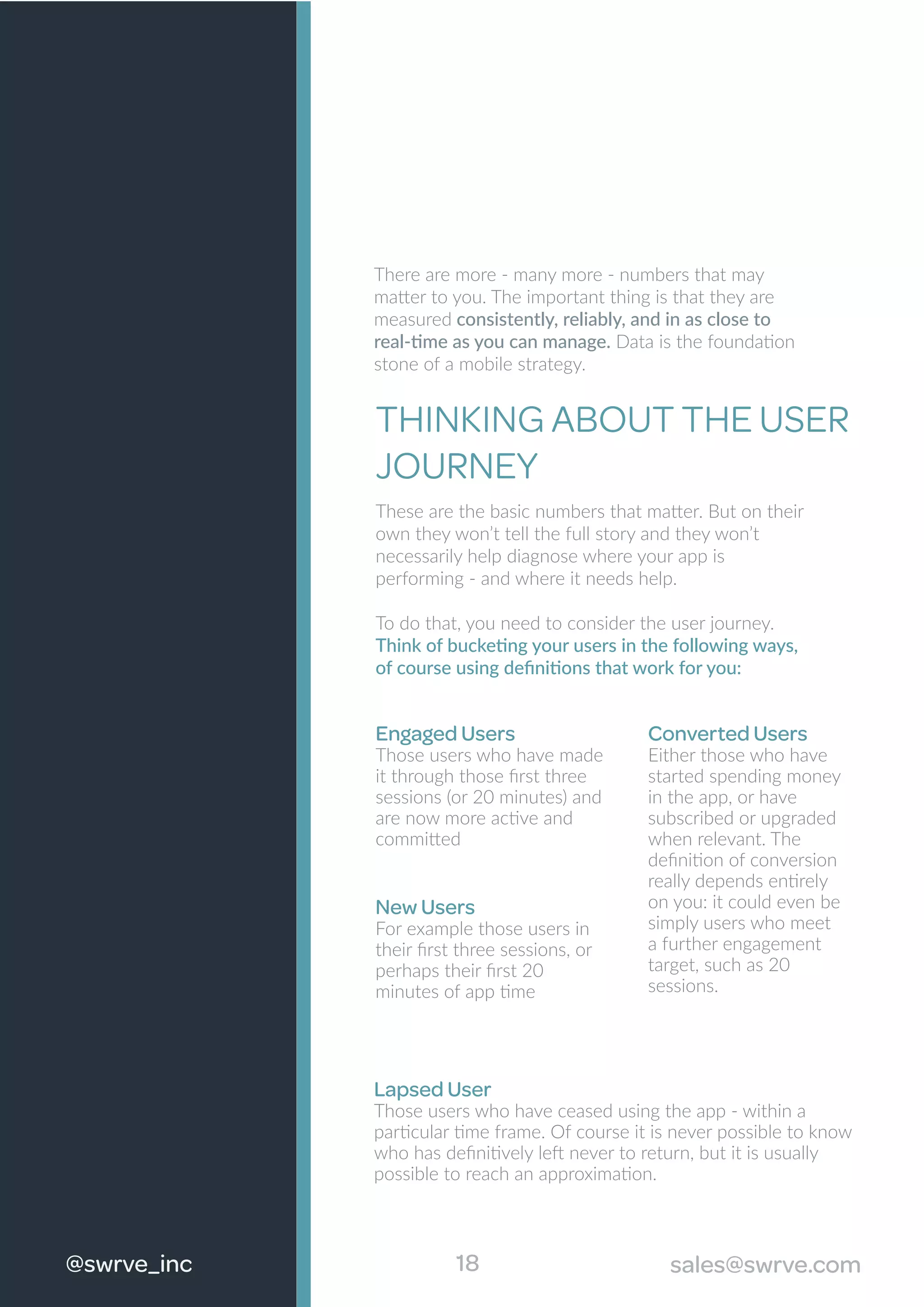 There are more - many more - numbers that may
matter to you. The important thing is that they are
measured consistently, reliably, and in as close to
real-time as you can manage. Data is the foundation
stone of a mobile strategy.
THINKING ABOUT THE USER
JOURNEY
These are the basic numbers that matter. But on their
own they won’t tell the full story and they won’t
necessarily help diagnose where your app is
performing - and where it needs help.
To do that, you need to consider the user journey.
Think of bucketing your users in the following ways,
of course using deﬁnitions that work for you:
New Users
For example those users in
their ﬁrst three sessions, or
perhaps their ﬁrst 20
minutes of app time
18@swrve_inc sales@swrve.com
Engaged Users
Those users who have made
it through those ﬁrst three
sessions (or 20 minutes) and
are now more active and
committed
Converted Users
Either those who have
started spending money
in the app, or have
subscribed or upgraded
when relevant. The
deﬁnition of conversion
really depends entirely
on you: it could even be
simply users who meet
a further engagement
target, such as 20
sessions.
Lapsed User
Those users who have ceased using the app - within a
particular time frame. Of course it is never possible to know
who has deﬁnitively left never to return, but it is usually
possible to reach an approximation.
 