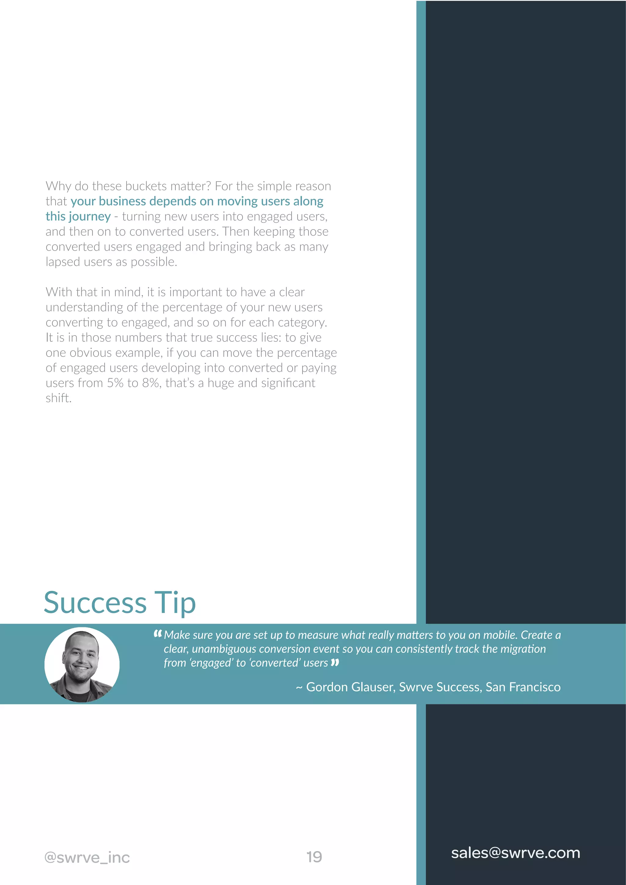 Success Tip
““
Why do these buckets matter? For the simple reason
that your business depends on moving users along
this journey - turning new users into engaged users,
and then on to converted users. Then keeping those
converted users engaged and bringing back as many
lapsed users as possible.
With that in mind, it is important to have a clear
understanding of the percentage of your new users
converting to engaged, and so on for each category.
It is in those numbers that true success lies: to give
one obvious example, if you can move the percentage
of engaged users developing into converted or paying
users from 5% to 8%, that’s a huge and signiﬁcant
shift.
19@swrve_inc sales@swrve.com
Make sure you are set up to measure what really matters to you on mobile. Create a
clear, unambiguous conversion event so you can consistently track the migration
from ‘engaged’ to ‘converted’ users
~ Gordon Glauser, Swrve Success, San Francisco
“ “
 