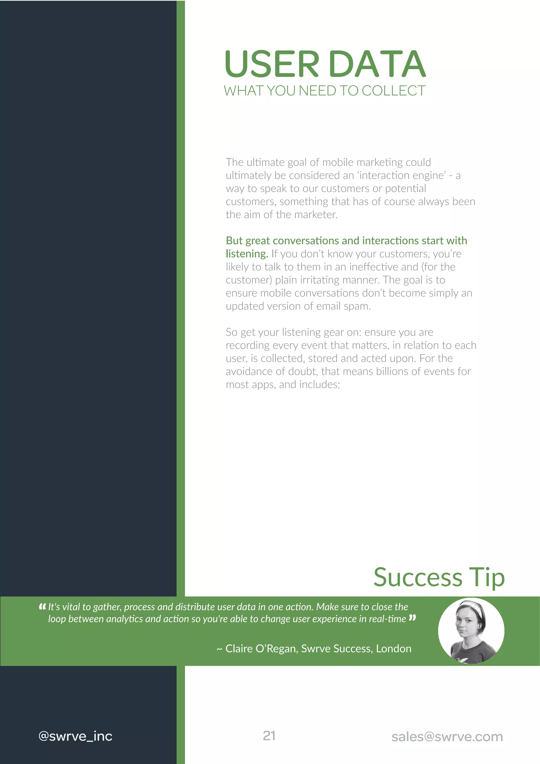 USER DATAWHAT YOU NEED TO COLLECT
The ultimate goal of mobile marketing could
ultimately be considered an ‘interaction engine’ - a
way to speak to our customers or potential
customers, something that has of course always been
the aim of the marketer.
But great conversations and interactions start with
listening. If you don’t know your customers, you’re
likely to talk to them in an ineﬀective and (for the
customer) plain irritating manner. The goal is to
ensure mobile conversations don’t become simply an
updated version of email spam.
So get your listening gear on: ensure you are
recording every event that matters, in relation to each
user, is collected, stored and acted upon. For the
avoidance of doubt, that means billions of events for
most apps, and includes:
21@swrve_inc sales@swrve.com
~ Claire O’Regan, Swrve Success, London
Success Tip
It's vital to gather, process and distribute user data in one action. Make sure to close the
loop between analytics and action so you're able to change user experience in real-time
“
~ Claire O’Regan, Swrve Success, London
“
 