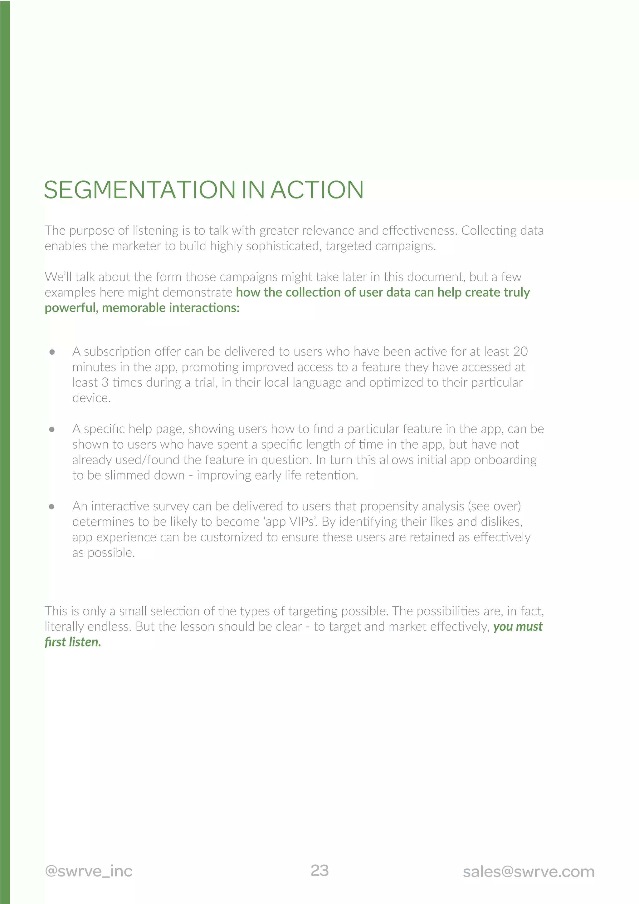 The purpose of listening is to talk with greater relevance and eﬀectiveness. Collecting data
enables the marketer to build highly sophisticated, targeted campaigns.
We’ll talk about the form those campaigns might take later in this document, but a few
examples here might demonstrate how the collection of user data can help create truly
powerful, memorable interactions:
SEGMENTATION IN ACTION
A subscription oﬀer can be delivered to users who have been active for at least 20
minutes in the app, promoting improved access to a feature they have accessed at
least 3 times during a trial, in their local language and optimized to their particular
device.
A speciﬁc help page, showing users how to ﬁnd a particular feature in the app, can be
shown to users who have spent a speciﬁc length of time in the app, but have not
already used/found the feature in question. In turn this allows initial app onboarding
to be slimmed down - improving early life retention.
An interactive survey can be delivered to users that propensity analysis (see over)
determines to be likely to become ‘app VIPs’. By identifying their likes and dislikes,
app experience can be customized to ensure these users are retained as eﬀectively
as possible.
This is only a small selection of the types of targeting possible. The possibilities are, in fact,
literally endless. But the lesson should be clear - to target and market eﬀectively, you must
ﬁrst listen.
23@swrve_inc sales@swrve.com
 