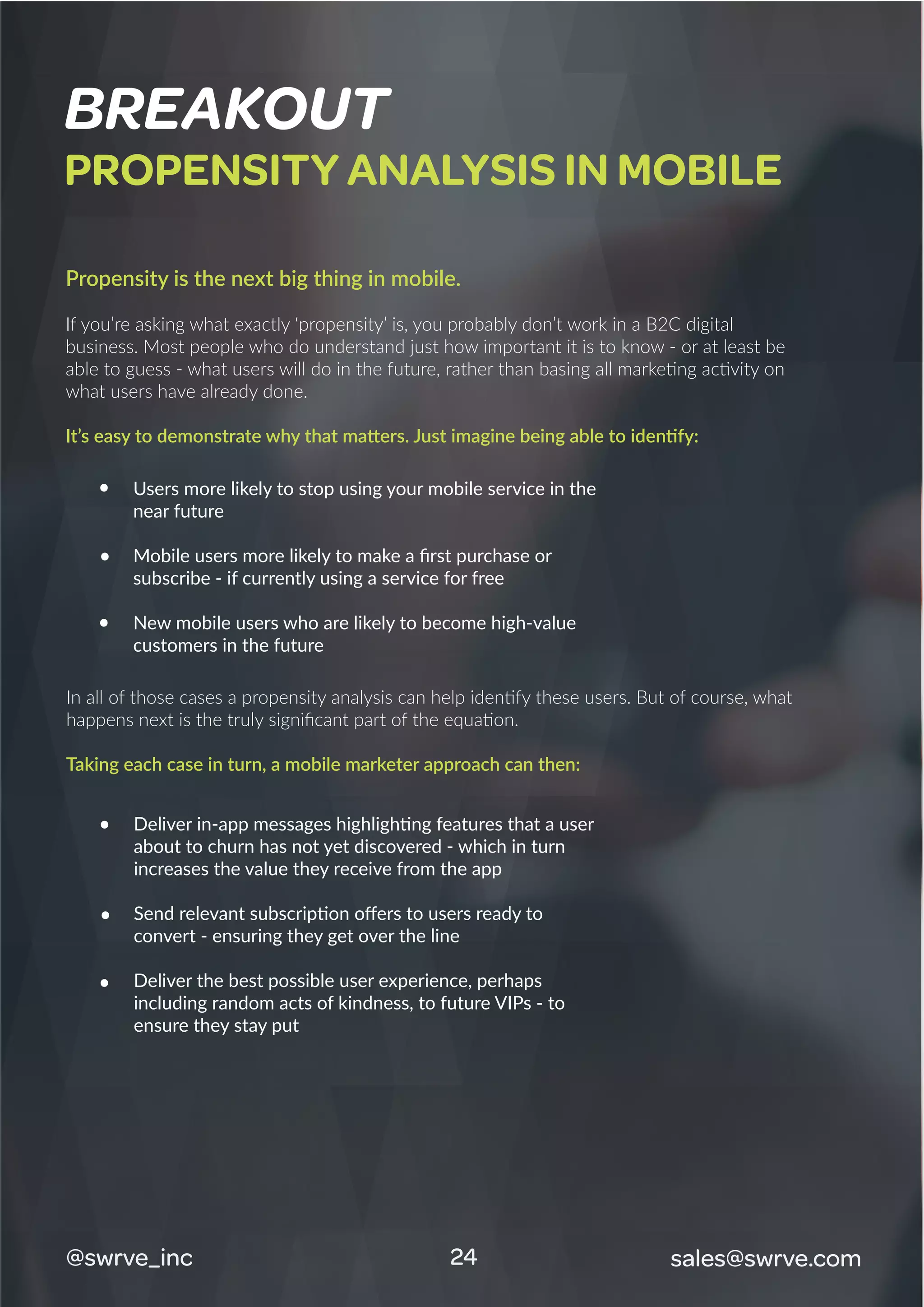 BREAKOUT
PROPENSITY ANALYSIS IN MOBILE
Propensity is the next big thing in mobile.
If you’re asking what exactly ‘propensity’ is, you probably don’t work in a B2C digital
business. Most people who do understand just how important it is to know - or at least be
able to guess - what users will do in the future, rather than basing all marketing activity on
what users have already done.
It’s easy to demonstrate why that matters. Just imagine being able to identify:
In all of those cases a propensity analysis can help identify these users. But of course, what
happens next is the truly signiﬁcant part of the equation.
Taking each case in turn, a mobile marketer approach can then:
Users more likely to stop using your mobile service in the
near future
Mobile users more likely to make a ﬁrst purchase or
subscribe - if currently using a service for free
New mobile users who are likely to become high-value
customers in the future
Deliver in-app messages highlighting features that a user
about to churn has not yet discovered - which in turn
increases the value they receive from the app
Send relevant subscription oﬀers to users ready to
convert - ensuring they get over the line
Deliver the best possible user experience, perhaps
including random acts of kindness, to future VIPs - to
ensure they stay put
@swrve_inc sales@swrve.com24
 