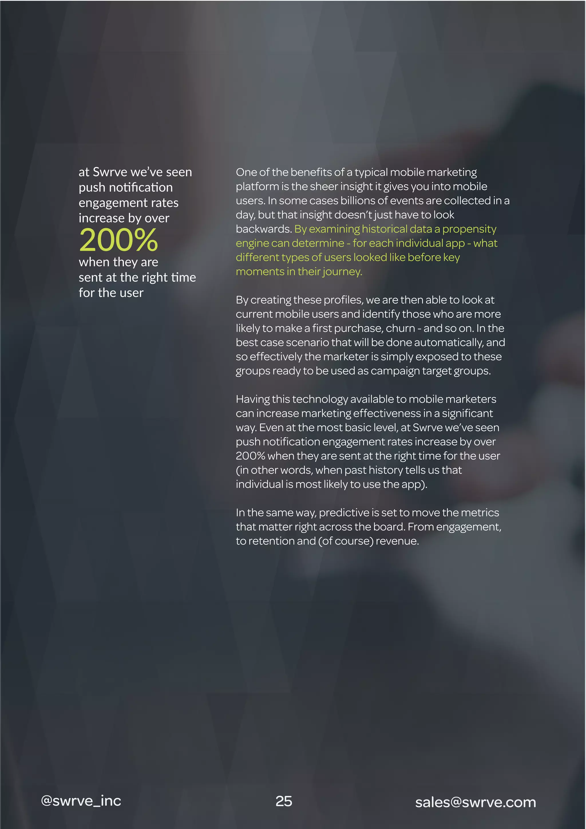 @swrve_inc
at Swrve we’ve seen
push notiﬁcation
engagement rates
increase by over
200%when they are
sent at the right time
for the user
One of the beneﬁts of a typical mobile marketing
platform is the sheer insight it gives you into mobile
users. In some cases billions of events are collected in a
day, but that insight doesn’t just have to look
backwards. By examining historical data a propensity
engine can determine - for each individual app - what
different types of users looked like before key
moments in their journey.
By creating these proﬁles, we are then able to look at
current mobile users and identify those who are more
likely to make a ﬁrst purchase, churn - and so on. In the
best case scenario that will be done automatically, and
so effectively the marketer is simply exposed to these
groups ready to be used as campaign target groups.
Having this technology available to mobile marketers
can increase marketing effectiveness in a signiﬁcant
way. Even at the most basic level, at Swrve we’ve seen
push notiﬁcation engagement rates increase by over
200% when they are sent at the right time for the user
(in other words, when past history tells us that
individual is most likely to use the app).
In the same way, predictive is set to move the metrics
that matter right across the board. From engagement,
to retention and (of course) revenue.
sales@swrve.com25
 