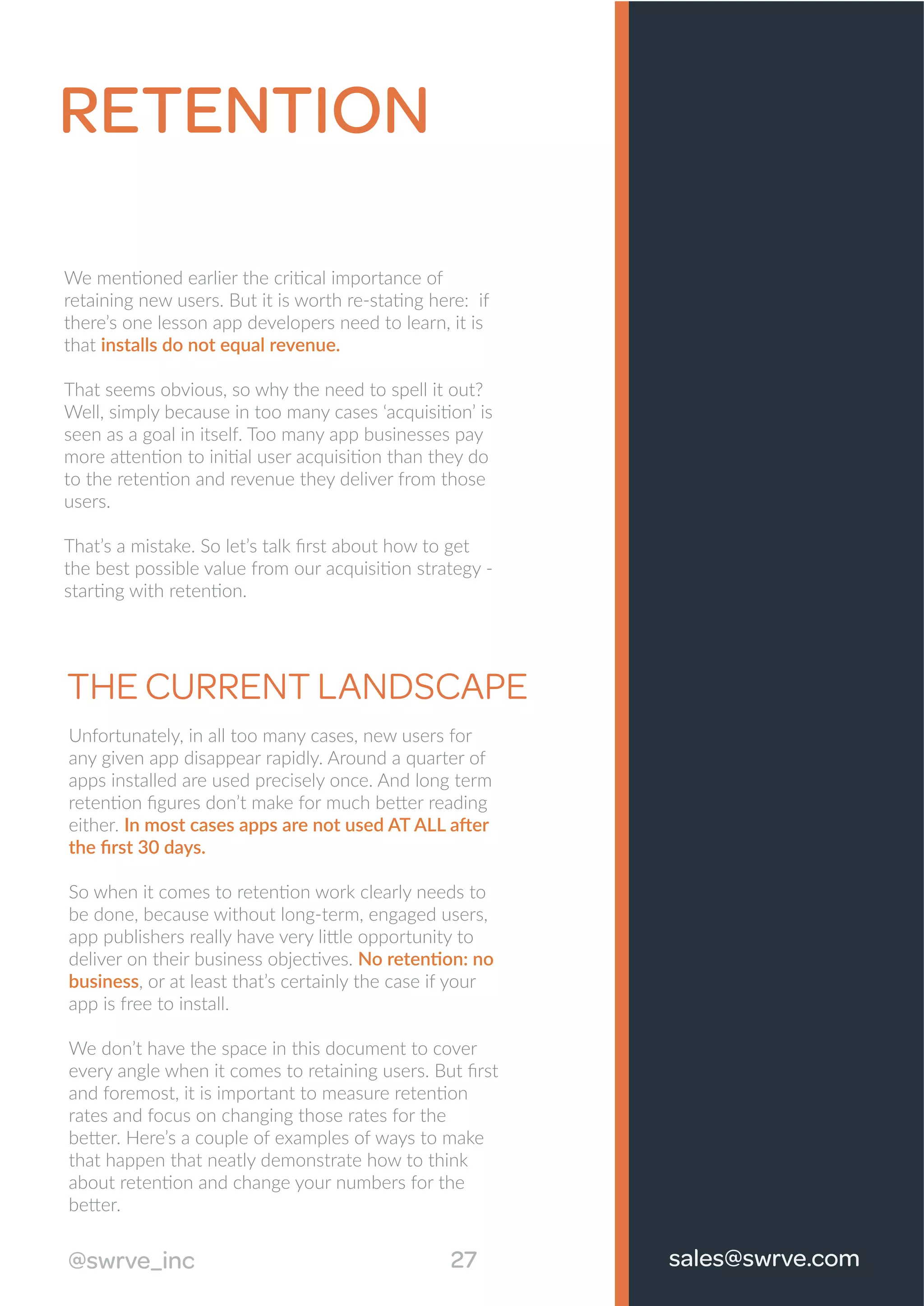 RETENTION
We mentioned earlier the critical importance of
retaining new users. But it is worth re-stating here: if
there’s one lesson app developers need to learn, it is
that installs do not equal revenue.
That seems obvious, so why the need to spell it out?
Well, simply because in too many cases ‘acquisition’ is
seen as a goal in itself. Too many app businesses pay
more attention to initial user acquisition than they do
to the retention and revenue they deliver from those
users.
That’s a mistake. So let’s talk ﬁrst about how to get
the best possible value from our acquisition strategy -
starting with retention.
THE CURRENT LANDSCAPE
Unfortunately, in all too many cases, new users for
any given app disappear rapidly. Around a quarter of
apps installed are used precisely once. And long term
retention ﬁgures don’t make for much better reading
either. In most cases apps are not used AT ALL after
the ﬁrst 30 days.
So when it comes to retention work clearly needs to
be done, because without long-term, engaged users,
app publishers really have very little opportunity to
deliver on their business objectives. No retention: no
business, or at least that’s certainly the case if your
app is free to install.
We don’t have the space in this document to cover
every angle when it comes to retaining users. But ﬁrst
and foremost, it is important to measure retention
rates and focus on changing those rates for the
better. Here’s a couple of examples of ways to make
that happen that neatly demonstrate how to think
about retention and change your numbers for the
better.
27@swrve_inc sales@swrve.com
 