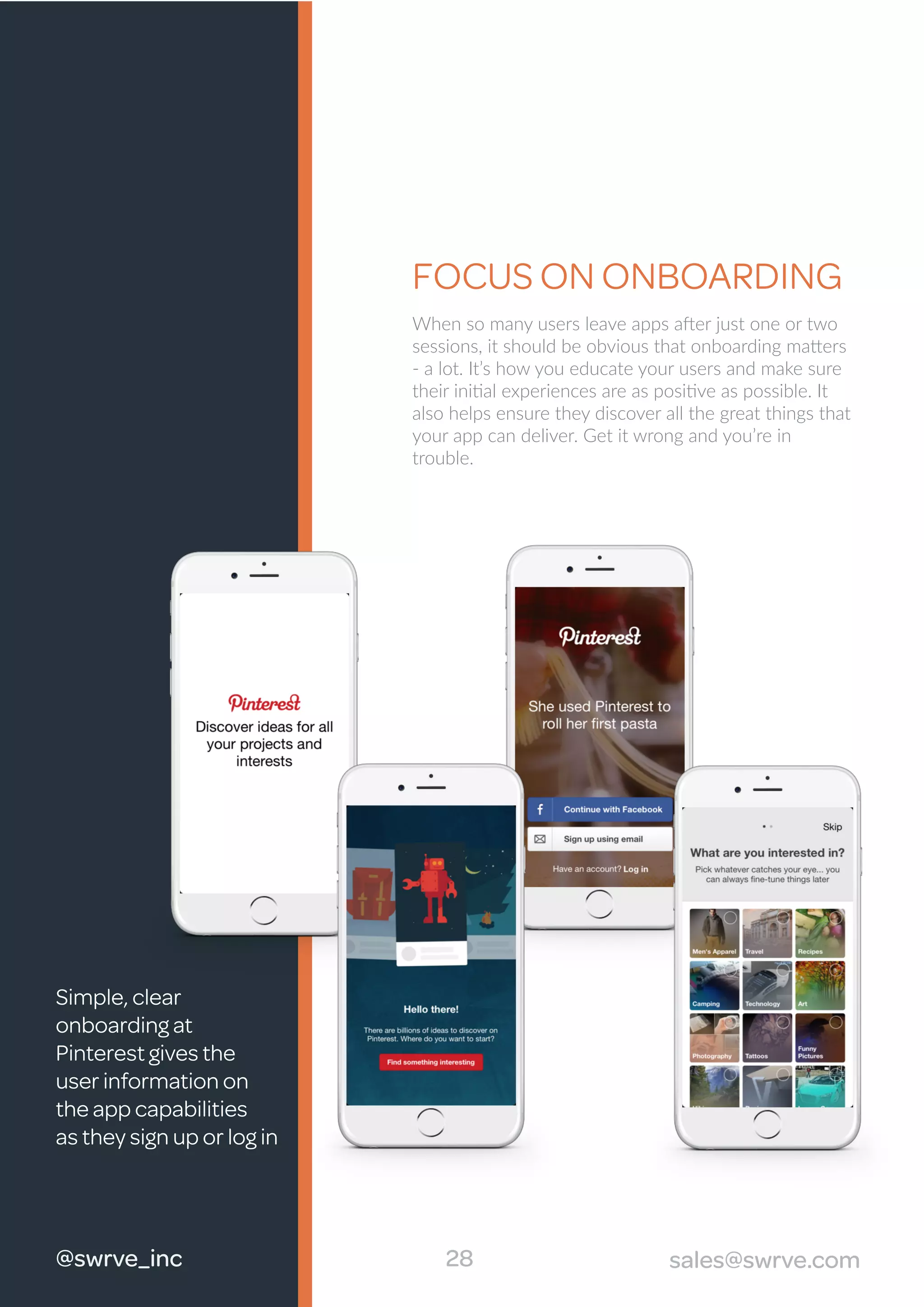 When so many users leave apps after just one or two
sessions, it should be obvious that onboarding matters
- a lot. It’s how you educate your users and make sure
their initial experiences are as positive as possible. It
also helps ensure they discover all the great things that
your app can deliver. Get it wrong and you’re in
trouble.
FOCUS ON ONBOARDING
Simple, clear
onboarding at
Pinterest gives the
user information on
the app capabilities
as they sign up or log in
28 sales@swrve.com@swrve_inc
 
