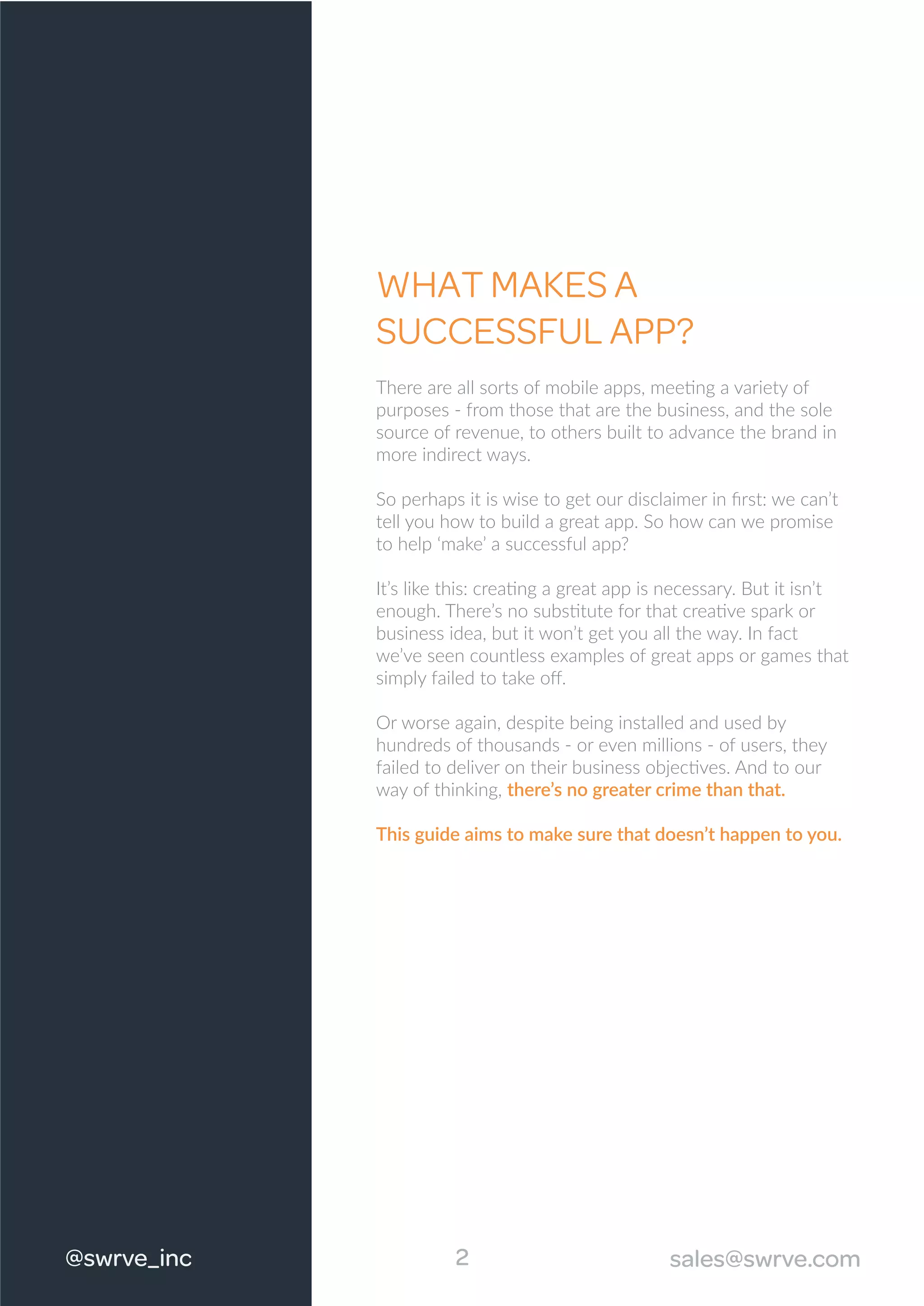 WHAT MAKES A
SUCCESSFUL APP?
There are all sorts of mobile apps, meeting a variety of
purposes - from those that are the business, and the sole
source of revenue, to others built to advance the brand in
more indirect ways.
So perhaps it is wise to get our disclaimer in ﬁrst: we can’t
tell you how to build a great app. So how can we promise
to help ‘make’ a successful app?
It’s like this: creating a great app is necessary. But it isn’t
enough. There’s no substitute for that creative spark or
business idea, but it won’t get you all the way. In fact
we’ve seen countless examples of great apps or games that
simply failed to take oﬀ.
Or worse again, despite being installed and used by
hundreds of thousands - or even millions - of users, they
failed to deliver on their business objectives. And to our
way of thinking, there’s no greater crime than that.
This guide aims to make sure that doesn’t happen to you.
2@swrve_inc sales@swrve.com
 