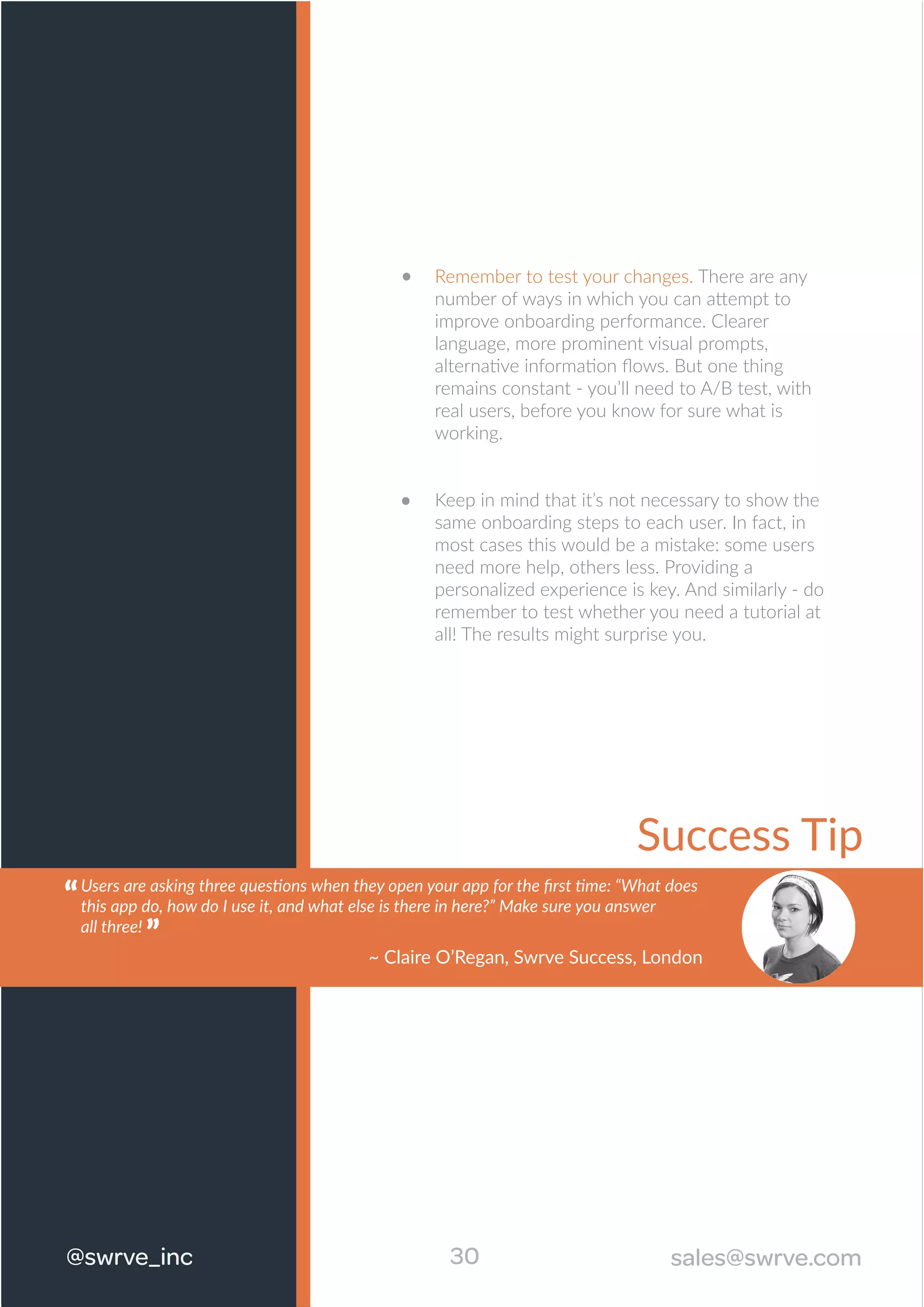 Success Tip
Remember to test your changes. There are any
number of ways in which you can attempt to
improve onboarding performance. Clearer
language, more prominent visual prompts,
alternative information ﬂows. But one thing
remains constant - you’ll need to A/B test, with
real users, before you know for sure what is
working.
Keep in mind that it’s not necessary to show the
same onboarding steps to each user. In fact, in
most cases this would be a mistake: some users
need more help, others less. Providing a
personalized experience is key. And similarly - do
remember to test whether you need a tutorial at
all! The results might surprise you.
30@swrve_inc sales@swrve.com
Users are asking three questions when they open your app for the ﬁrst time: “What does
this app do, how do I use it, and what else is there in here?” Make sure you answer
all three!
“
~ Claire O’Regan, Swrve Success, London
“
 