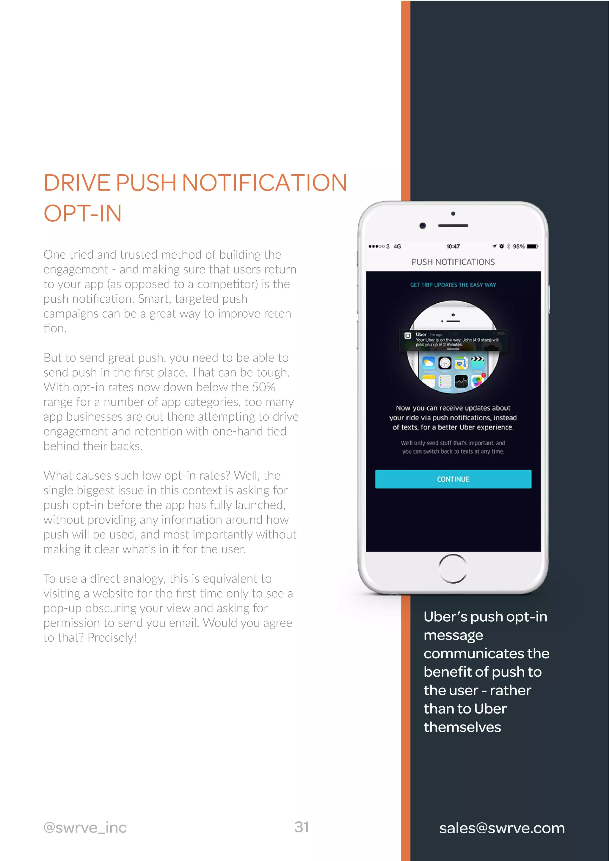 DRIVE PUSH NOTIFICATION
OPT-IN
One tried and trusted method of building the
engagement - and making sure that users return
to your app (as opposed to a competitor) is the
push notiﬁcation. Smart, targeted push
campaigns can be a great way to improve reten-
tion.
But to send great push, you need to be able to
send push in the ﬁrst place. That can be tough.
With opt-in rates now down below the 50%
range for a number of app categories, too many
app businesses are out there attempting to drive
engagement and retention with one-hand tied
behind their backs.
What causes such low opt-in rates? Well, the
single biggest issue in this context is asking for
push opt-in before the app has fully launched,
without providing any information around how
push will be used, and most importantly without
making it clear what’s in it for the user.
To use a direct analogy, this is equivalent to
visiting a website for the ﬁrst time only to see a
pop-up obscuring your view and asking for
permission to send you email. Would you agree
to that? Precisely!
Uber’s push opt-in
message
communicates the
beneﬁt of push to
the user - rather
than to Uber
themselves
31@swrve_inc sales@swrve.com
 