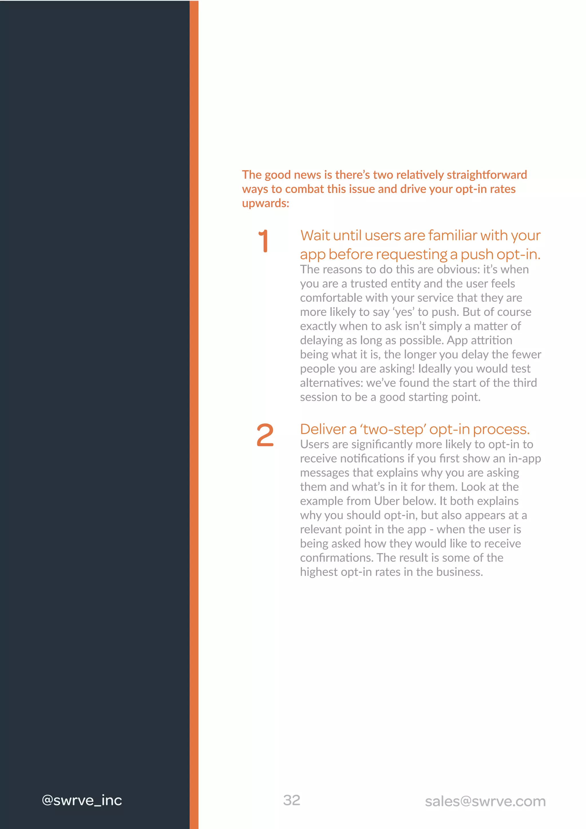 The good news is there’s two relatively straightforward
ways to combat this issue and drive your opt-in rates
upwards:
Wait until users are familiar with your
app before requesting a push opt-in.
The reasons to do this are obvious: it’s when
you are a trusted entity and the user feels
comfortable with your service that they are
more likely to say ‘yes’ to push. But of course
exactly when to ask isn’t simply a matter of
delaying as long as possible. App attrition
being what it is, the longer you delay the fewer
people you are asking! Ideally you would test
alternatives: we’ve found the start of the third
session to be a good starting point.
Deliver a ‘two-step’ opt-in process.
Users are signiﬁcantly more likely to opt-in to
receive notiﬁcations if you ﬁrst show an in-app
messages that explains why you are asking
them and what’s in it for them. Look at the
example from Uber below. It both explains
why you should opt-in, but also appears at a
relevant point in the app - when the user is
being asked how they would like to receive
conﬁrmations. The result is some of the
highest opt-in rates in the business.
1
2
32#swrve_inc sales@swrve.com@swrve_inc
 