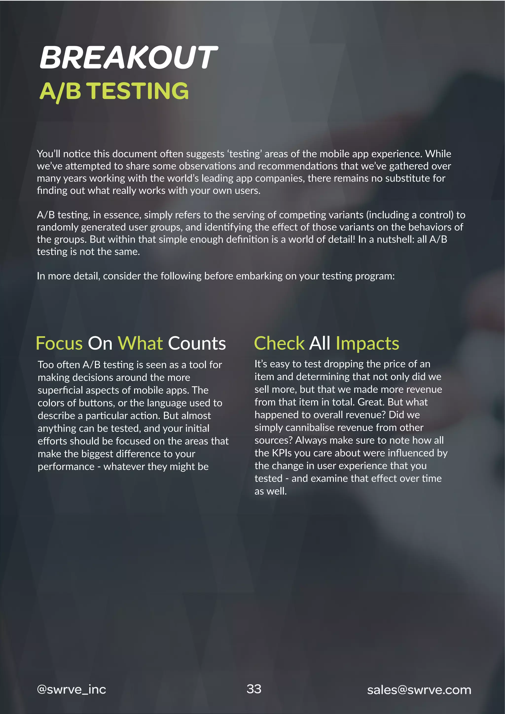 You’ll notice this document often suggests ‘testing’ areas of the mobile app experience. While
we’ve attempted to share some observations and recommendations that we’ve gathered over
many years working with the world’s leading app companies, there remains no substitute for
ﬁnding out what really works with your own users.
A/B testing, in essence, simply refers to the serving of competing variants (including a control) to
randomly generated user groups, and identifying the eﬀect of those variants on the behaviors of
the groups. But within that simple enough deﬁnition is a world of detail! In a nutshell: all A/B
testing is not the same.
In more detail, consider the following before embarking on your testing program:
Too often A/B testing is seen as a tool for
making decisions around the more
superﬁcial aspects of mobile apps. The
colors of buttons, or the language used to
describe a particular action. But almost
anything can be tested, and your initial
eﬀorts should be focused on the areas that
make the biggest diﬀerence to your
performance - whatever they might be
It’s easy to test dropping the price of an
item and determining that not only did we
sell more, but that we made more revenue
from that item in total. Great. But what
happened to overall revenue? Did we
simply cannibalise revenue from other
sources? Always make sure to note how all
the KPIs you care about were inﬂuenced by
the change in user experience that you
tested - and examine that eﬀect over time
as well.
BREAKOUT
A/B TESTING
33@swrve_inc sales@swrve.com
Focus On What Counts Check All Impacts
 