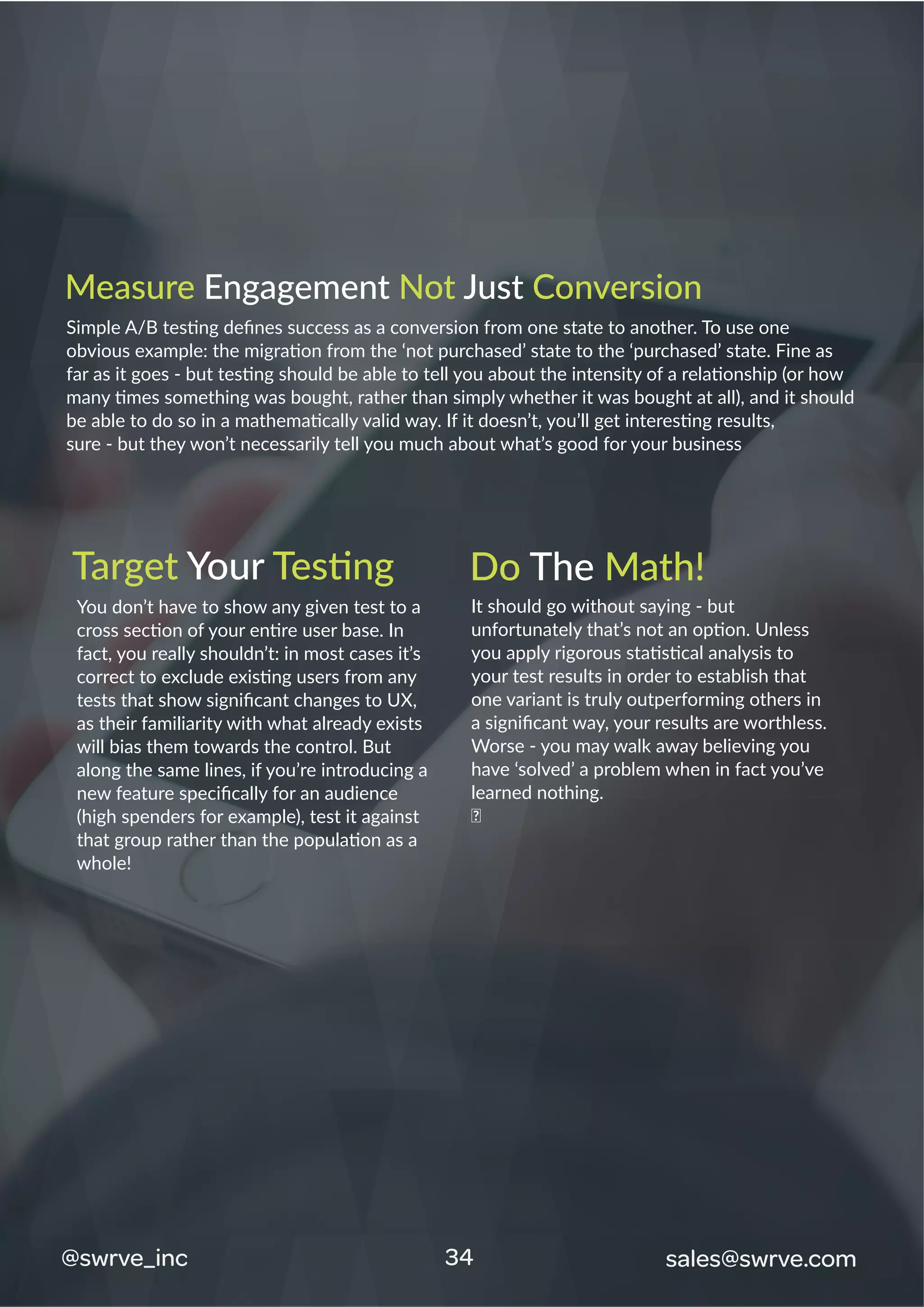 34@swrve_inc sales@swrve.com
Measure Engagement Not Just Conversion
Simple A/B testing deﬁnes success as a conversion from one state to another. To use one
obvious example: the migration from the ‘not purchased’ state to the ‘purchased’ state. Fine as
far as it goes - but testing should be able to tell you about the intensity of a relationship (or how
many times something was bought, rather than simply whether it was bought at all), and it should
be able to do so in a mathematically valid way. If it doesn’t, you’ll get interesting results,
sure - but they won’t necessarily tell you much about what’s good for your business
You don’t have to show any given test to a
cross section of your entire user base. In
fact, you really shouldn’t: in most cases it’s
correct to exclude existing users from any
tests that show signiﬁcant changes to UX,
as their familiarity with what already exists
will bias them towards the control. But
along the same lines, if you’re introducing a
new feature speciﬁcally for an audience
(high spenders for example), test it against
that group rather than the population as a
whole!
It should go without saying - but
unfortunately that’s not an option. Unless
you apply rigorous statistical analysis to
your test results in order to establish that
one variant is truly outperforming others in
a signiﬁcant way, your results are worthless.
Worse - you may walk away believing you
have ‘solved’ a problem when in fact you’ve
learned nothing.
�
Target Your Testing Do The Math!
 