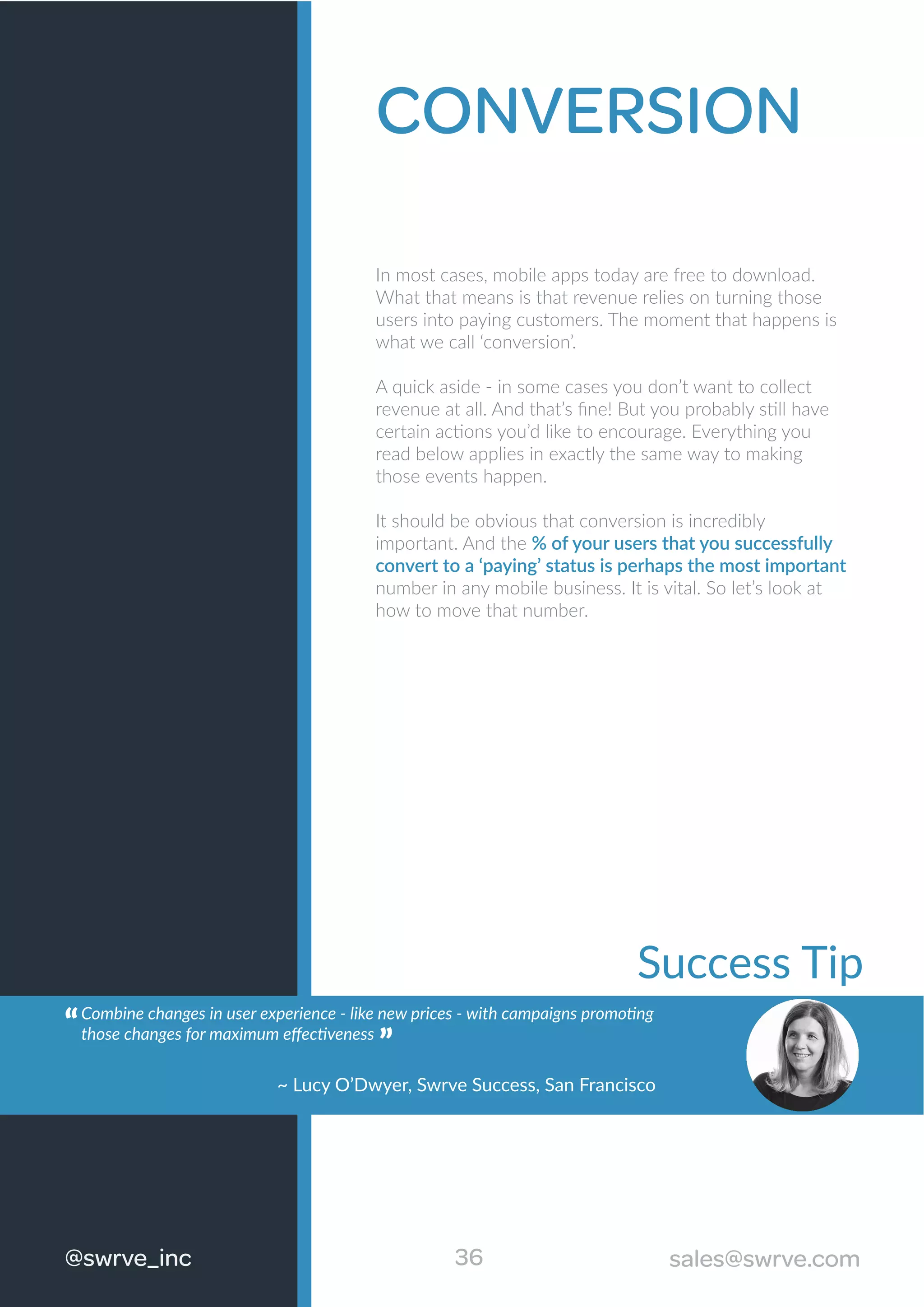 CONVERSION
In most cases, mobile apps today are free to download.
What that means is that revenue relies on turning those
users into paying customers. The moment that happens is
what we call ‘conversion’.
A quick aside - in some cases you don’t want to collect
revenue at all. And that’s ﬁne! But you probably still have
certain actions you’d like to encourage. Everything you
read below applies in exactly the same way to making
those events happen.
It should be obvious that conversion is incredibly
important. And the % of your users that you successfully
convert to a ‘paying’ status is perhaps the most important
number in any mobile business. It is vital. So let’s look at
how to move that number.
36@swrve_inc sales@swrve.com
Success Tip
Combine changes in user experience - like new prices - with campaigns promoting
those changes for maximum eﬀectiveness
“
~ Lucy O’Dwyer, Swrve Success, San Francisco
“
 