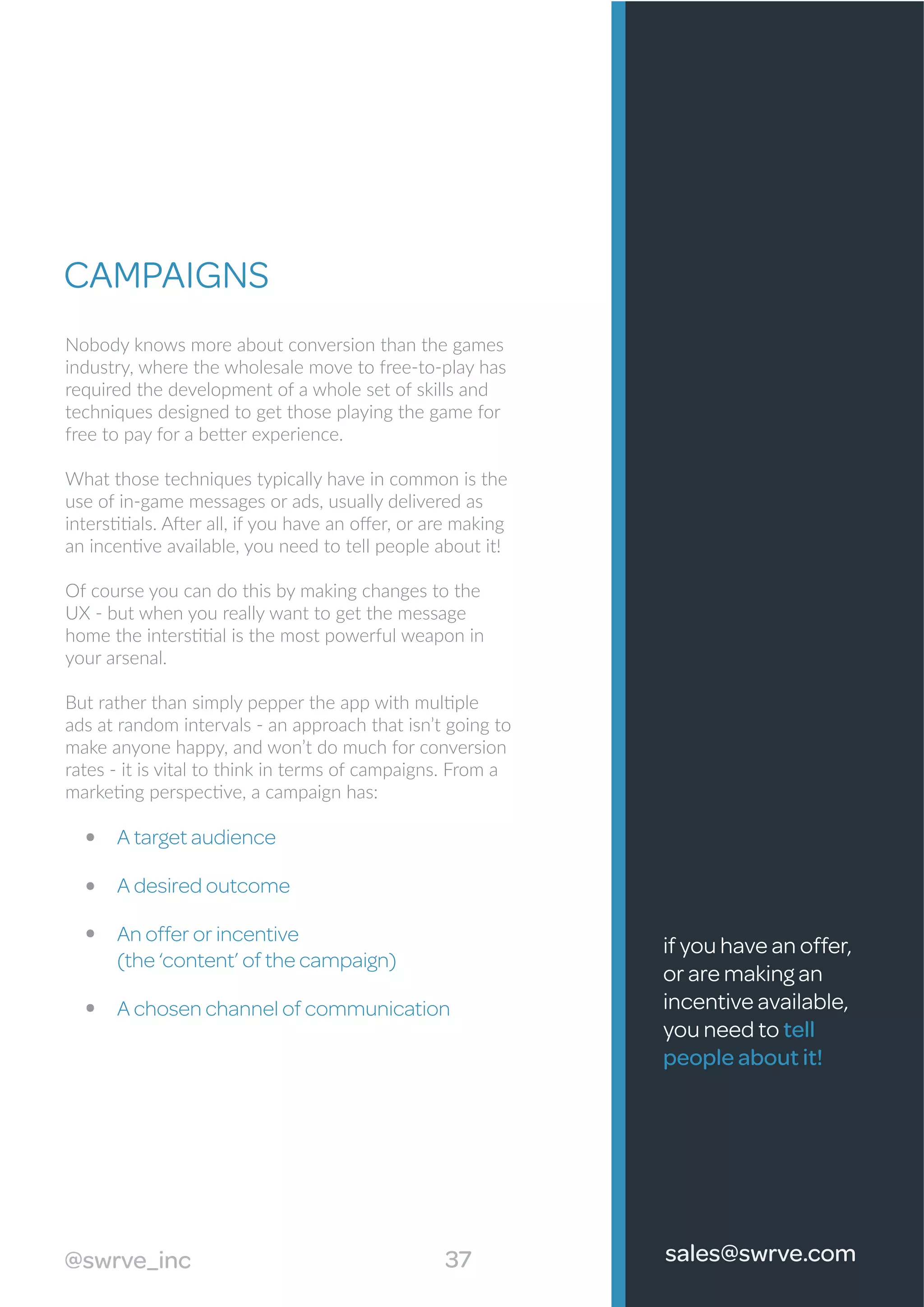 A target audience
A desired outcome
An offer or incentive
(the ‘content’ of the campaign)
A chosen channel of communication
37@swrve_inc sales@swrve.com
CAMPAIGNS
Nobody knows more about conversion than the games
industry, where the wholesale move to free-to-play has
required the development of a whole set of skills and
techniques designed to get those playing the game for
free to pay for a better experience.
What those techniques typically have in common is the
use of in-game messages or ads, usually delivered as
interstitials. After all, if you have an oﬀer, or are making
an incentive available, you need to tell people about it!
Of course you can do this by making changes to the
UX - but when you really want to get the message
home the interstitial is the most powerful weapon in
your arsenal.
But rather than simply pepper the app with multiple
ads at random intervals - an approach that isn’t going to
make anyone happy, and won’t do much for conversion
rates - it is vital to think in terms of campaigns. From a
marketing perspective, a campaign has:
if you have an offer,
or are making an
incentive available,
you need to tell
people about it!
 