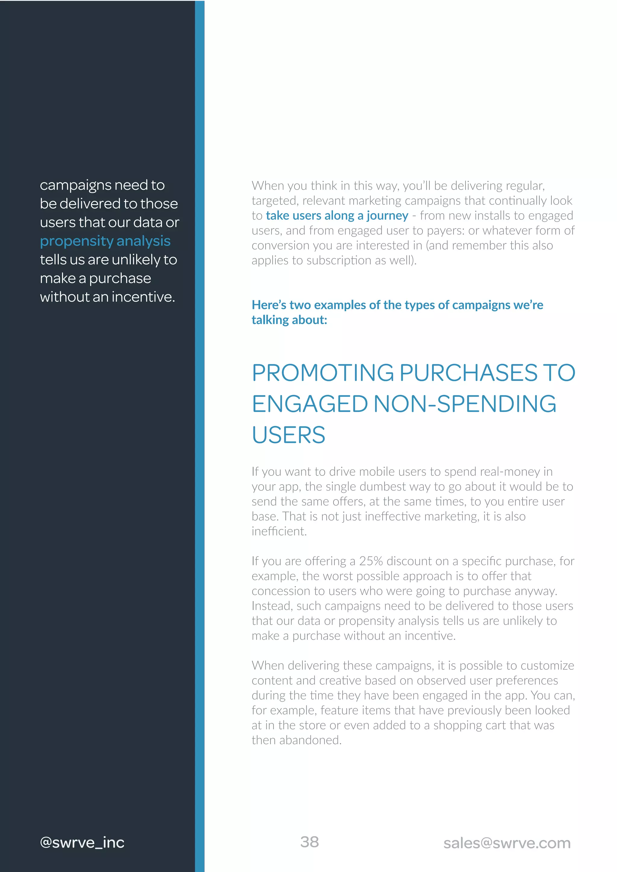 38@swrve_inc sales@swrve.com
When you think in this way, you’ll be delivering regular,
targeted, relevant marketing campaigns that continually look
to take users along a journey - from new installs to engaged
users, and from engaged user to payers: or whatever form of
conversion you are interested in (and remember this also
applies to subscription as well).
Here’s two examples of the types of campaigns we’re
talking about:
PROMOTING PURCHASES TO
ENGAGED NON-SPENDING
USERS
If you want to drive mobile users to spend real-money in
your app, the single dumbest way to go about it would be to
send the same oﬀers, at the same times, to you entire user
base. That is not just ineﬀective marketing, it is also
ineﬃcient.
If you are oﬀering a 25% discount on a speciﬁc purchase, for
example, the worst possible approach is to oﬀer that
concession to users who were going to purchase anyway.
Instead, such campaigns need to be delivered to those users
that our data or propensity analysis tells us are unlikely to
make a purchase without an incentive.
When delivering these campaigns, it is possible to customize
content and creative based on observed user preferences
during the time they have been engaged in the app. You can,
for example, feature items that have previously been looked
at in the store or even added to a shopping cart that was
then abandoned.
campaigns need to
be delivered to those
users that our data or
propensity analysis
tells us are unlikely to
make a purchase
without an incentive.
 
