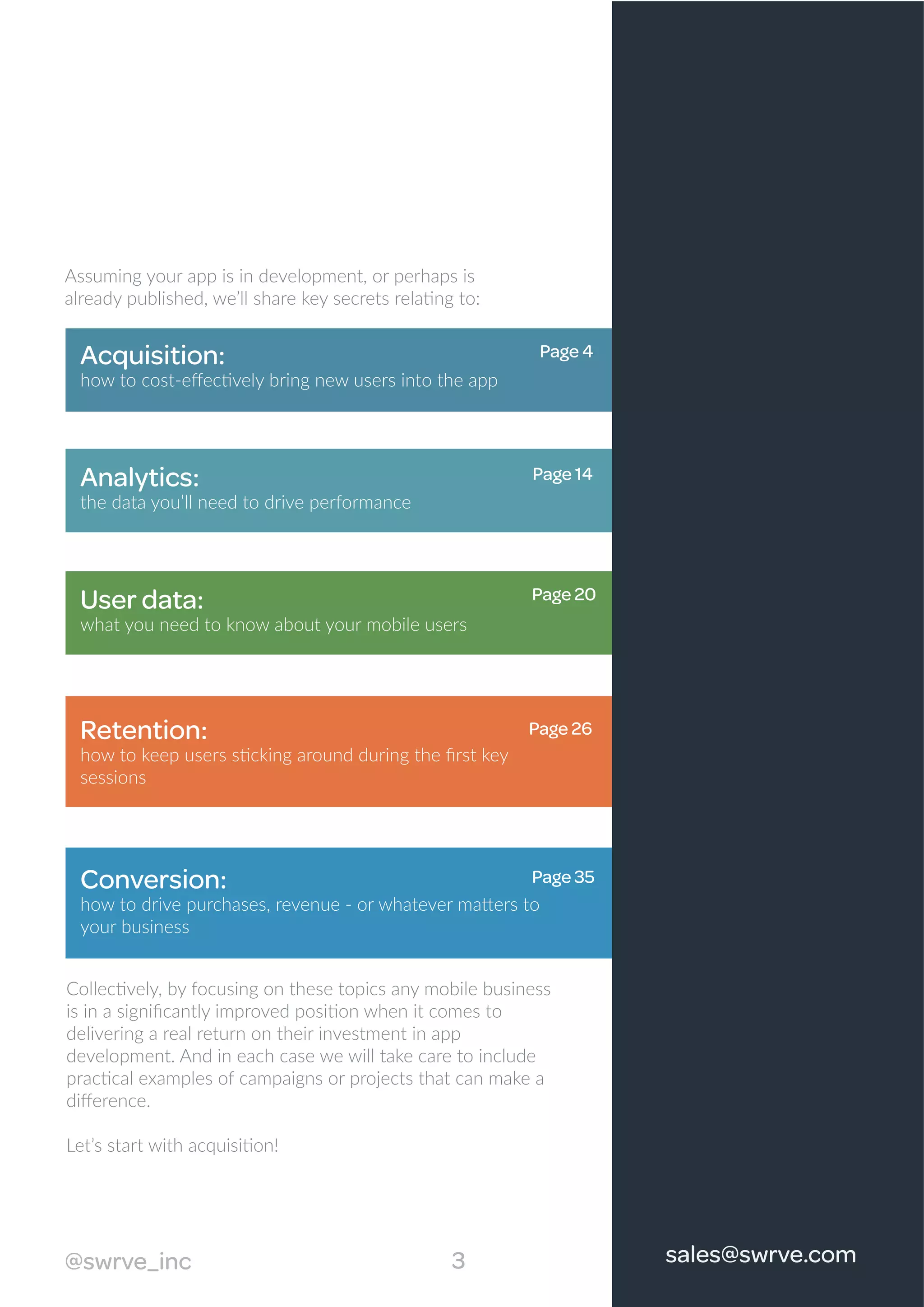 Acquisition:
how to cost-eﬀectively bring new users into the app
Analytics:
the data you’ll need to drive performance
User data:
what you need to know about your mobile users
Retention:
how to keep users sticking around during the ﬁrst key
sessions
Conversion:
how to drive purchases, revenue - or whatever matters to
your business
Collectively, by focusing on these topics any mobile business
is in a signiﬁcantly improved position when it comes to
delivering a real return on their investment in app
development. And in each case we will take care to include
practical examples of campaigns or projects that can make a
diﬀerence.
Let’s start with acquisition!
Assuming your app is in development, or perhaps is
already published, we’ll share key secrets relating to:
3@swrve_inc sales@swrve.com
Page 4
Page 14
Page 20
Page 26
Page 35
 
