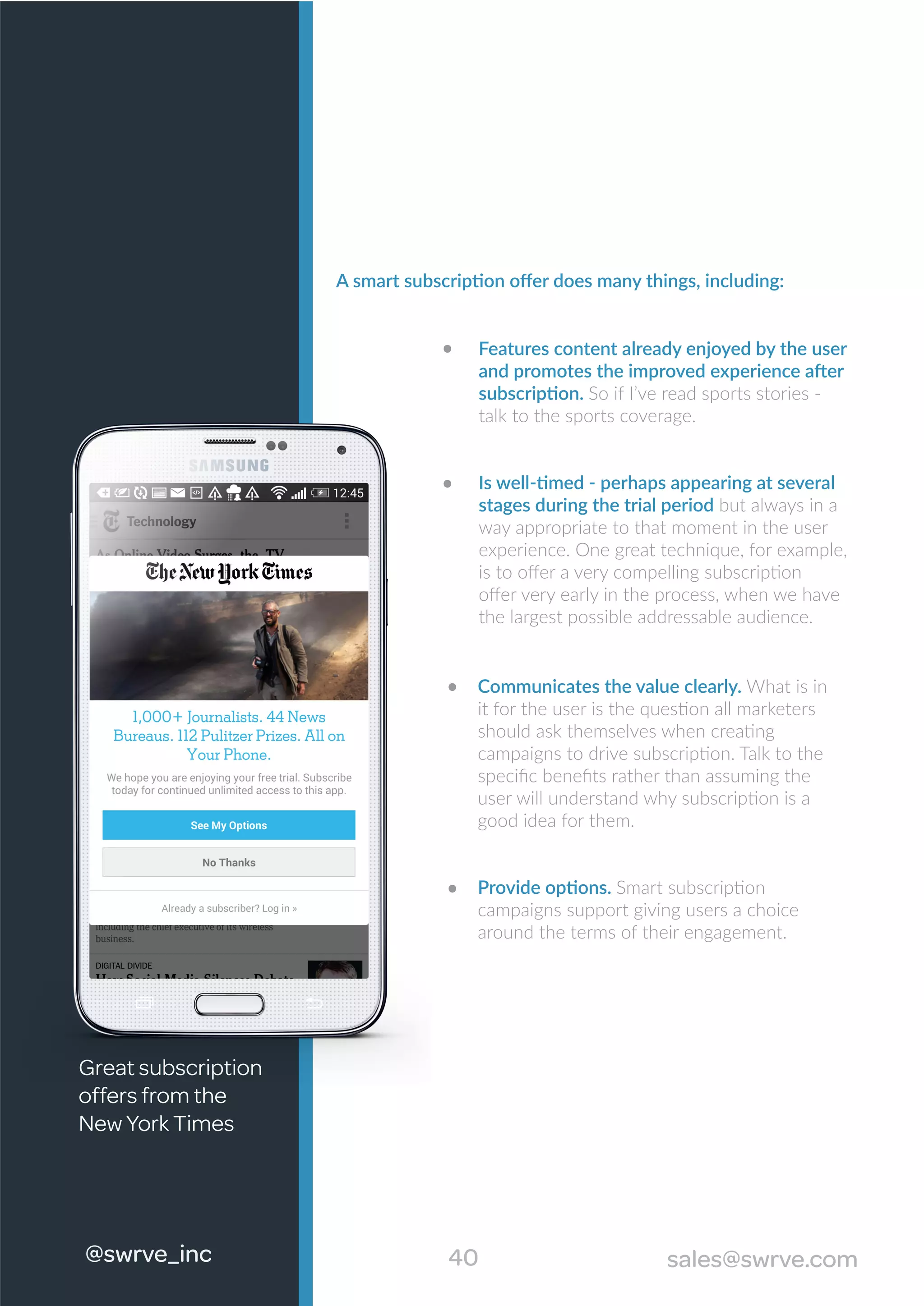 40#swrve_inc sales@swrve.com
A smart subscription oﬀer does many things, including:
Features content already enjoyed by the user
and promotes the improved experience after
subscription. So if I’ve read sports stories -
talk to the sports coverage.
Is well-timed - perhaps appearing at several
stages during the trial period but always in a
way appropriate to that moment in the user
experience. One great technique, for example,
is to oﬀer a very compelling subscription
oﬀer very early in the process, when we have
the largest possible addressable audience.
Communicates the value clearly. What is in
it for the user is the question all marketers
should ask themselves when creating
campaigns to drive subscription. Talk to the
speciﬁc beneﬁts rather than assuming the
user will understand why subscription is a
good idea for them.
Provide options. Smart subscription
campaigns support giving users a choice
around the terms of their engagement.
@swrve_inc
Great subscription
offers from the
New York Times
 