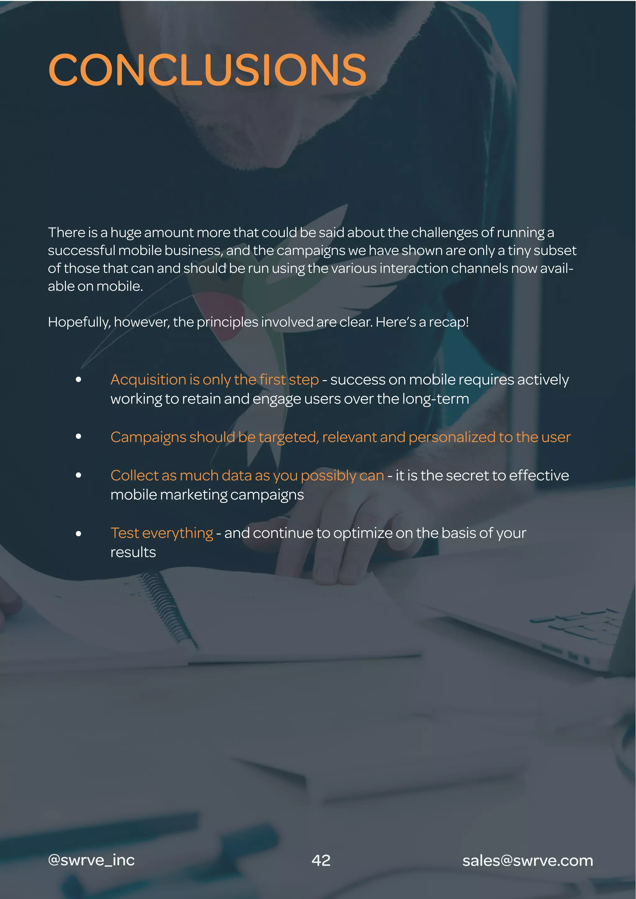 There is a huge amount more that could be said about the challenges of running a
successful mobile business, and the campaigns we have shown are only a tiny subset
of those that can and should be run using the various interaction channels now avail-
able on mobile.
Hopefully, however, the principles involved are clear. Here’s a recap!
Acquisition is only the ﬁrst step - success on mobile requires actively
working to retain and engage users over the long-term
Campaigns should be targeted, relevant and personalized to the user
Collect as much data as you possibly can - it is the secret to effective
mobile marketing campaigns
Test everything - and continue to optimize on the basis of your
results
CONCLUSIONS
42@swrve_inc sales@swrve.com
 