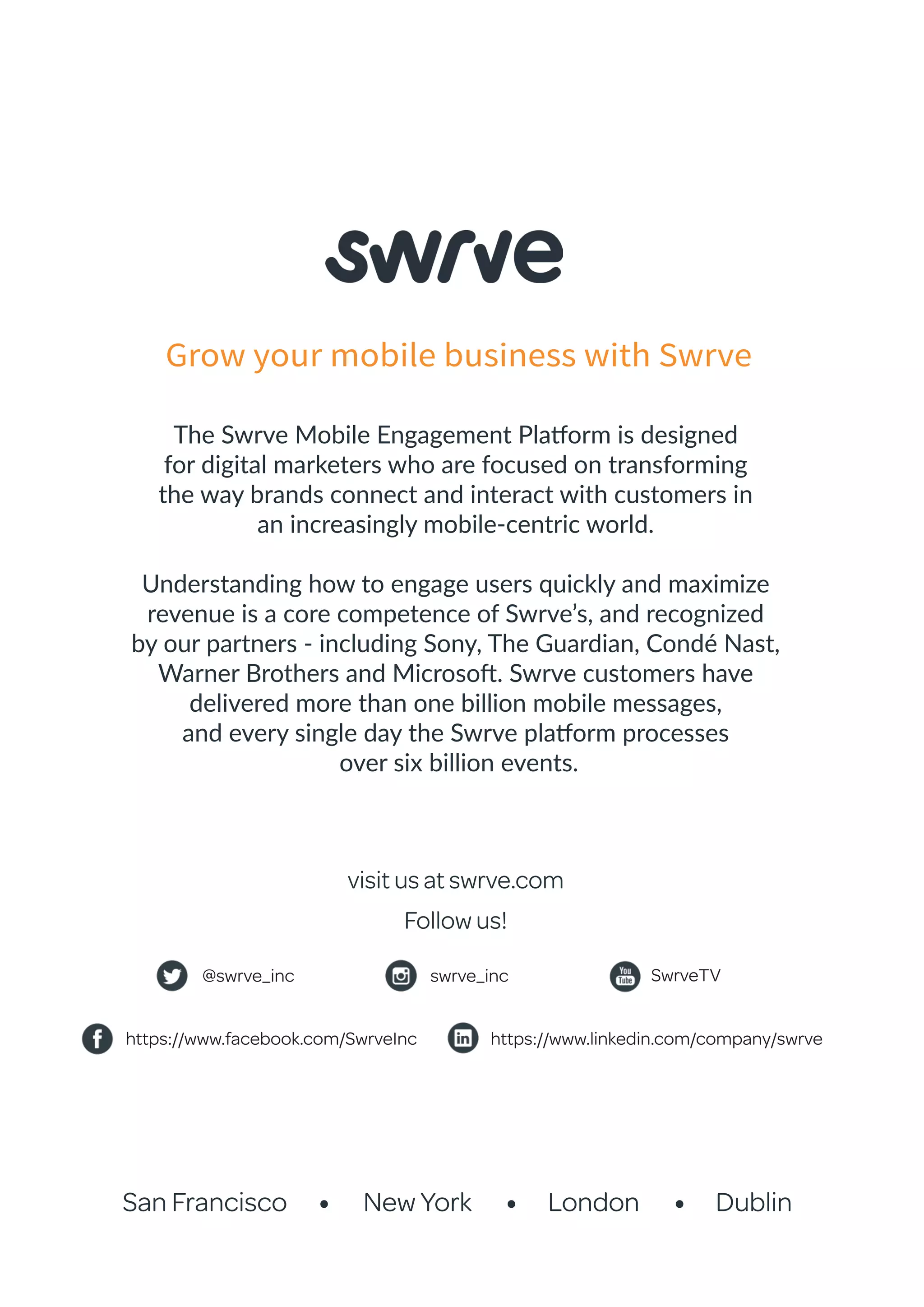 San Francisco New York London Dublin
The Swrve Mobile Engagement Platform is designed
for digital marketers who are focused on transforming
the way brands connect and interact with customers in
an increasingly mobile-centric world.
Understanding how to engage users quickly and maximize
revenue is a core competence of Swrve’s, and recognized
by our partners - including Sony, The Guardian, Condé Nast,
Warner Brothers and Microsoft. Swrve customers have
delivered more than one billion mobile messages,
and every single day the Swrve platform processes
over six billion events.
visit us at swrve.com
Follow us!
Grow your mobile business with Swrve
@swrve_inc SwrveTVswrve_inc
https://www.facebook.com/SwrveInc https://www.linkedin.com/company/swrve
 