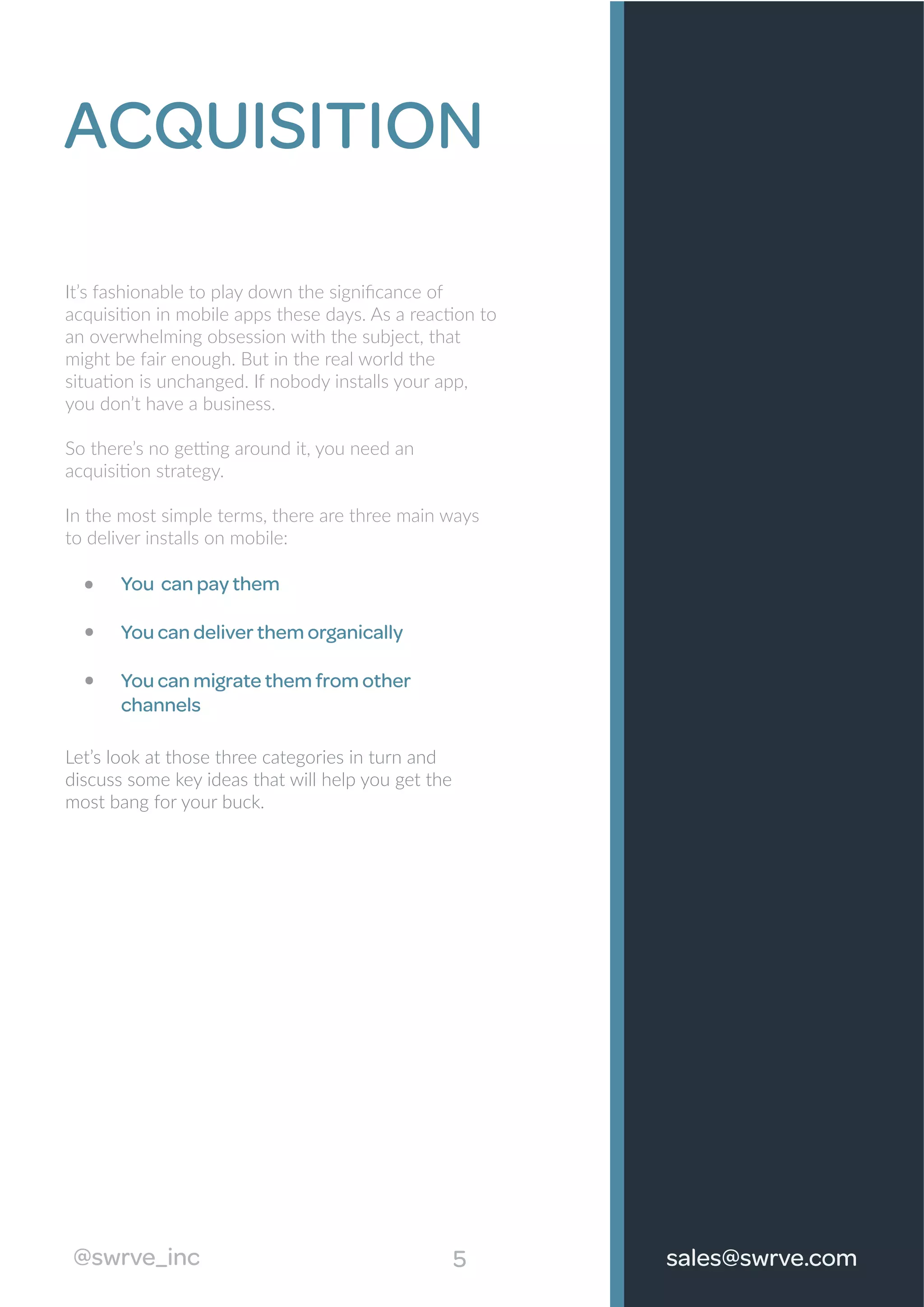 5
ACQUISITION
It’s fashionable to play down the signiﬁcance of
acquisition in mobile apps these days. As a reaction to
an overwhelming obsession with the subject, that
might be fair enough. But in the real world the
situation is unchanged. If nobody installs your app,
you don’t have a business.
So there’s no getting around it, you need an
acquisition strategy.
In the most simple terms, there are three main ways
to deliver installs on mobile:
You can pay them
You can deliver them organically
You can migrate them from other
channels
Let’s look at those three categories in turn and
discuss some key ideas that will help you get the
most bang for your buck.
@swrve_inc sales@swrve.com
 