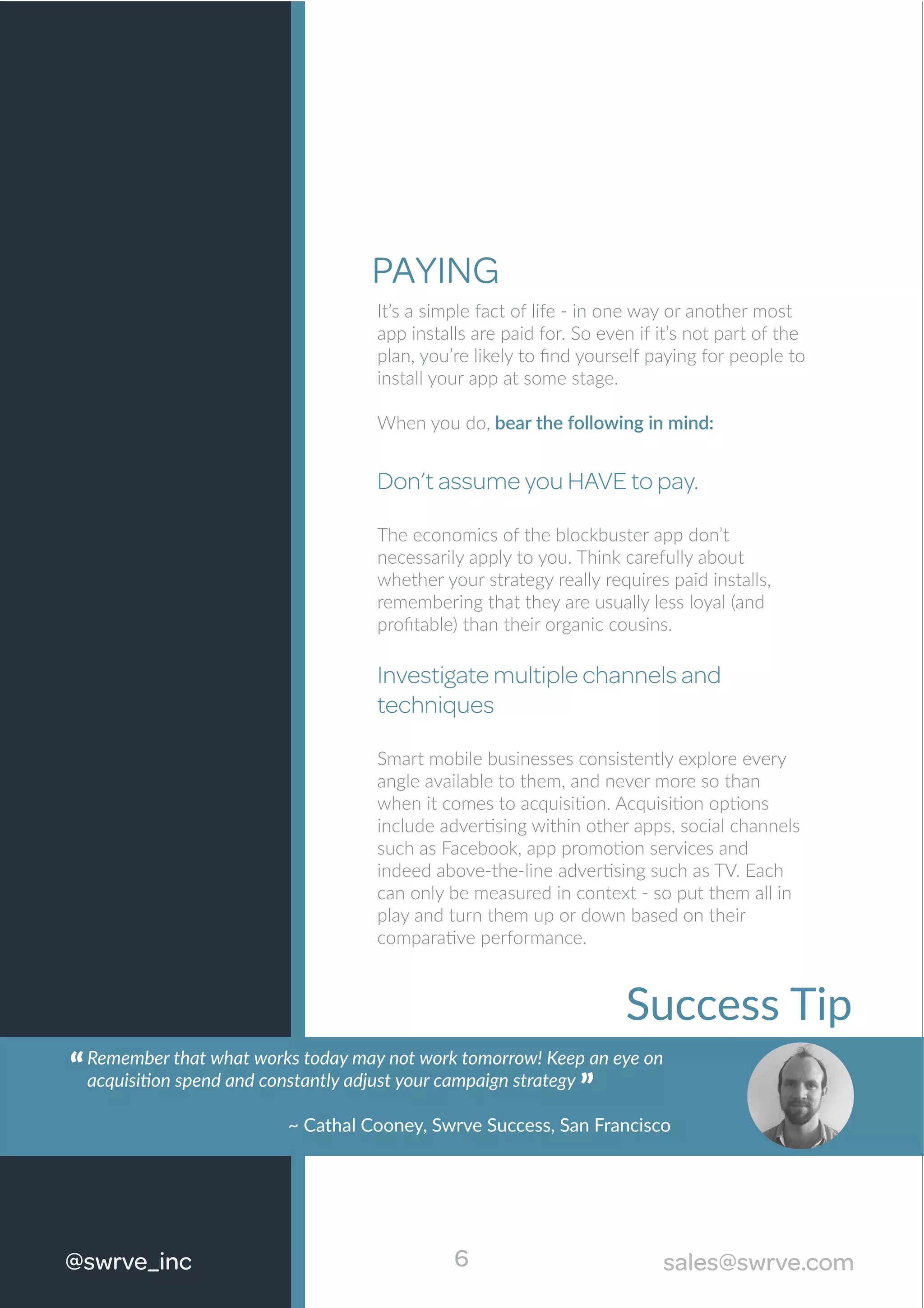 Success Tip
Remember that what works today may not work tomorrow! Keep an eye on
acquisition spend and constantly adjust your campaign strategy
~ Cathal Cooney, Swrve Success, San Francisco
“
It’s a simple fact of life - in one way or another most
app installs are paid for. So even if it’s not part of the
plan, you’re likely to ﬁnd yourself paying for people to
install your app at some stage.
When you do, bear the following in mind:
Don’t assume you HAVE to pay.
The economics of the blockbuster app don’t
necessarily apply to you. Think carefully about
whether your strategy really requires paid installs,
remembering that they are usually less loyal (and
proﬁtable) than their organic cousins.
Investigate multiple channels and
techniques
Smart mobile businesses consistently explore every
angle available to them, and never more so than
when it comes to acquisition. Acquisition options
include advertising within other apps, social channels
such as Facebook, app promotion services and
indeed above-the-line advertising such as TV. Each
can only be measured in context - so put them all in
play and turn them up or down based on their
comparative performance.
6 sales@swrve.com
PAYING
@swrve_inc sales@swrve.com
“
 