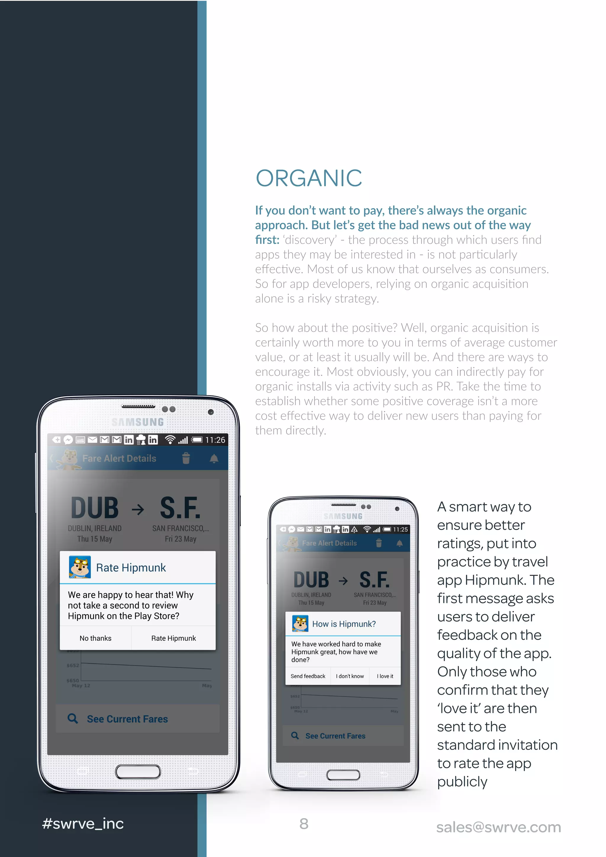 ORGANIC
If you don’t want to pay, there’s always the organic
approach. But let’s get the bad news out of the way
ﬁrst: ‘discovery’ - the process through which users ﬁnd
apps they may be interested in - is not particularly
eﬀective. Most of us know that ourselves as consumers.
So for app developers, relying on organic acquisition
alone is a risky strategy.
So how about the positive? Well, organic acquisition is
certainly worth more to you in terms of average customer
value, or at least it usually will be. And there are ways to
encourage it. Most obviously, you can indirectly pay for
organic installs via activity such as PR. Take the time to
establish whether some positive coverage isn’t a more
cost eﬀective way to deliver new users than paying for
them directly.
8#swrve_inc sales@swrve.com
A smart way to
ensure better
ratings, put into
practice by travel
app Hipmunk. The
ﬁrst message asks
users to deliver
feedback on the
quality of the app.
Only those who
conﬁrm that they
‘love it’ are then
sent to the
standard invitation
to rate the app
publicly
8 sales@swrve.com
 