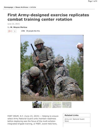 0 39 people like this.LikeLike
First Army-designed exercise replicates
combat training center rotation
June 23, 2015
By W. Wayne Marlow
Related Links
Army.mil: National Guard
News
Homepage > News Archives > Article
FORT DRUM, N.Y. (June 23, 2015) -- Helping to ensure
select Army National Guard units maintain readiness
before deploying was the focus of the multi-echelon
integrated brigade training, or MIBT, event held here,
Page 1 of 4
 