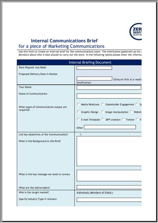 Internal Communications Brief
for a piece of Marketing Communications
Use this form to create an internal brief for the communications team. The information gathered can be used to make
decisions about who is best placed to carry out the work. In the following tables please enter the information required.
Internal Briefing Document
Date Request was Made
Proposed Delivery Date in Market
(Ensure this is a realistic
timeframe)
Your Name
Name of Communication
What types of Communication output are
required?
Media Relations Stakeholder Engagement Speaker Request
Graphic Design Image manipulation Website Creation
E mail Template APP creation Twitter Facebook
Other
gfedcb gfedcb gfedcb
gfedcb gfedcb gfedcb
gfedcb gfedcb gfedcb gfedcb
List key objectives of the Communication?
What is the Background to this Brief
What is the key message we need to convey
What are the deliverables?
1.
Who is the target market?
Specify Industry Type if relevant
Individuals (Members of Public)
 