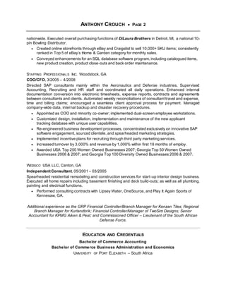 ANTHONY CROUCH  PAGE 2
nationwide. Executed overall purchasing functions of DiLaura Brothers in Detroit, MI, a national 10-
pin Bowling Distributor.
 Created online storefronts through eBay and Craigslist to sell 10,000+ SKU items; consistently
ranked in Top 5 of eBay’s Home & Garden category for monthly sales.
 Conveyed enhancements for an SQL database software program, including catalogued items,
new product creation, product close-outs and back order maintenance.
STAFFING PROFESSIONALS INC. Woodstock, GA
COO/CFO, 3/2005 – 4/2008
Directed SAP consultants mainly within the Aeronautics and Defense industries. Supervised
Accounting, Recruiting and HR staff and coordinated all daily operations. Enhanced internal
documentation conversion into electronic timesheets, expense reports, contracts and agreements
between consultants and clients. Automated weekly reconciliations of consultant travel and expense,
time and billing claims; encouraged a seamless client approval process for payment. Managed
company-wide data, internal backup and disaster recovery procedures.
 Appointed as COO and minority co-owner; implemented dual-screen employee workstations.
 Customized design, installation, implementation and maintenance of the new applicant
tracking database with unique user capabilities.
 Re-engineered business development processes, concentrated exclusively on innovative SAP
software engagement, sourced clientele, and spearheaded marketing strategies.
 Implemented incentive plans for recruiting through third party marketing services.
 Increased turnover by 3,000% and revenue by 1,000% within first 18 months of employ.
 Awarded USA Top 250 Women Owned Businesses 2007; Georgia Top 50 Women Owned
Businesses 2006 & 2007; and Georgia Top 100 Diversity Owned Businesses 2006 & 2007.
WEDGCO USA LLC, Canton, GA
Independent Consultant, 05/2001 – 03/2005
Spearheaded residential remodeling and construction services for start-up interior design business.
Executed all home repairs including basement finishing and deck build-outs; as well as all plumbing,
painting and electrical functions.
 Performed consulting contracts with Lipsey Water, OneSource, and Play It Again Sports of
Kennesaw, GA.
Additional experience as the GRP Financial Controller/Branch Manager for Kenzan Tiles; Regional
Branch Manager for Kurlandbrik; Financial Controller/Manager of TwoSim Designs; Senior
Accountant for KPMG Aiken & Peat; and Commissioned Officer – Lieutenant of the South African
Defense Force.
EDUCATION AND CREDENTIALS
Bachelor of Commerce Accounting
Bachelor of Commerce Business Administration and Economics
UNIVERSITY OF PORT ELIZABETH – South Africa
 