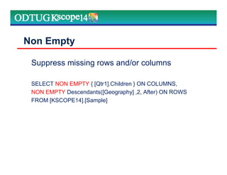 Suppress missing rows and/or columns
SELECT NON EMPTY { [Qtr1].Children } ON COLUMNS,
NON EMPTY Descendants([Geography] ,2, After) ON ROWS
FROM [KSCOPE14].[Sample]
Non Empty
 
