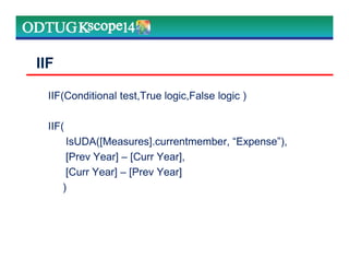 IIF(Conditional test,True logic,False logic )
IIF(
IsUDA([Measures].currentmember, “Expense”),
[Prev Year] – [Curr Year],
[Curr Year] – [Prev Year]
)
IIF
 