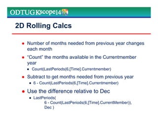 2D Rolling Calcs
Number of months needed from previous year changes
each month
“Count” the months available in the Currentmember
year
● Count(LastPeriods(6,[Time].Currentmember)
Subtract to get months needed from previous year
● 6 - Count(LastPeriods(6,[Time].Currentmember)
Use the difference relative to Dec
● LastPeriods(
6 - Count(LastPeriods(6,[Time].CurrentMember)),
Dec )
 
