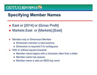 Specifying Member Names
East or [2014] or [Gross Profit]
Markets.East or [Markets].[East]
Member only or Dimension.Member
● Dimension.member is best practice
● Dimension is required if it’s ambiguous
With or without square brackets
● Member name begins with a character other than a letter
● Member name has spaces
● Member name is also an MDX key word
Marketing Technologies Group | www.mtgny.com
 