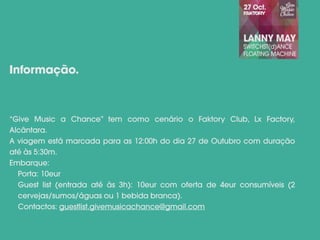 “Give Music a Chance” tem como cenário o Faktory Club, Lx Factory,
Alcântara.
A viagem está marcada para as 12:00h do dia 27 de Outubro com duração
até às 5:30m.
Embarque:
Porta: 10eur
Guest list (entrada até às 3h): 10eur com oferta de 4eur consumíveis (2
cervejas/sumos/águas ou 1 bebida branca).
Contactos: guestlist.givemusicachance@gmail.com
Informação.
 