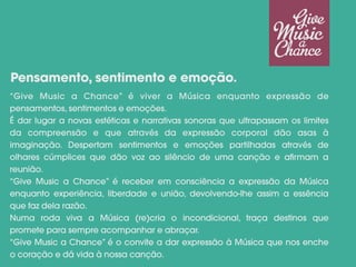 “Give Music a Chance” é viver a Música enquanto expressão de
pensamentos, sentimentos e emoções.
É dar lugar a novas estéticas e narrativas sonoras que ultrapassam os limites
da compreensão e que através da expressão corporal dão asas à
imaginação. Despertam sentimentos e emoções partilhadas através de
olhares cúmplices que dão voz ao silêncio de uma canção e afirmam a
reunião.
“Give Music a Chance” é receber em consciência a expressão da Música
enquanto experiência, liberdade e união, devolvendo-lhe assim a essência
que faz dela razão.
Numa roda viva a Música (re)cria o incondicional, traça destinos que
promete para sempre acompanhar e abraçar.
“Give Music a Chance” é o convite a dar expressão à Música que nos enche
o coração e dá vida à nossa canção.
Pensamento, sentimento e emoção.
 