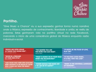 “Give Music a Chance” viu a sua expressão ganhar forma numa narrativa
onde a Música, expressão de conhecimento, liberdade e união, se vestiu de
palavras. Estas ganharam vida na partilha virtual na rede Facebook,
marcando o início de uma consciência global da Música enquanto razão
individual e social.
Partilha.
 