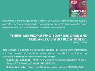 Espalhada a palavra que sobre o dia 27 de Outubro fazia questionar, surge a
resposta com a apresentação do cartaz e traduzida também ela numa
expressão que deu a Música uma realidade a comprovar.
“THERE ARE PEOPLE WHO BLOW RECORDS AND
THERE ARE DJ’S WHO BLOW MINDS”.
Ferry Corsen
São criadas 2 páginas de facebook: página de evento com informação
sobre o mesmo; página de conceito que procura de forma dinâmica e
apelativa dar a conhecer o trabalho dos artistas.
Página de conceito: https://www.facebook.com/pages/Give-Music-a-
Chance-27-Oct-Faktory-Club/193380747407017
Página de evento: https://www.facebook.com/events/417193281669582/
 
