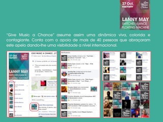 “Give Music a Chance” assume assim uma dinâmica viva, colorida e
contagiante. Conta com o apoio de mais de 40 pessoas que abraçaram
este apelo dando-lhe uma visibilidade a nível internacional.
 