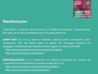 “Give Music a Chance” dá a palavra a 2 artistas nacionais e 1 internacional.
São eles Lanny May, Switchst(d)ance e Floating Machine.
LANNY MAY dá cor ao techno melódico alemão (mais conhecido como
neotrance). Vem de Berlim para se estrear em Portugal, trazendo na
bagagem ambientes hipnotizantes ainda virgens no nosso país Natal.
https://www.facebook.com/lannymaymusic?fref=ts
http://soundcloud.com/lannymay
SWITCHST(d)ANCE, é já conhecido do público português em virtude da
conquista de uma residência mensal na discoteca Lux.
https://www.facebook.com/switchstance?fref=ts
http://soundcloud.com/switchst-d-ance
Manifestação.
 