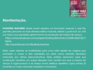 FLOATING MACHINE desde jovem apostou na formação musical, o que lhe
permitiu percorrer os mais diversos estilos musicais, desde o punk-rock ao chill
out. Hoje a sua expressão ganha forma na produção de música de dança.
https://www.facebook.com/pages/Floating-Machine/167208166631421?
fref=ts
http://soundcloud.com/floating-machine
Estão assim abertas as hostilidades para uma noite repleta de viagens que
embalam o corpo e dão expressão ao olhar como melodia hipnótica
marcada por ritmos desconstrutivos. Estes artistas assumem, pela sua
construção narrativa, um papel disruptor num cenário em que a música de
dança é lugar-comum e se traduz numa estética repetitiva cujos nomes já
sonantes no nosso mercado impedem a inovação.
Manifestação.
 