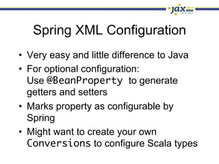 Spring XML Configuration
•  Very easy and little difference to Java
•  For optional configuration:
   Use @BeanProperty to generate
   getters and setters
•  Marks property as configurable by
   Spring
•  Might want to create your own
   Conversions to configure Scala types
 