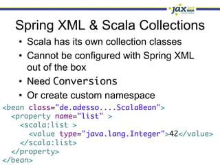Spring XML & Scala Collections
   •  Scala has its own collection classes
   •  Cannot be configured with Spring XML
      out of the box
   •  Need Conversions
   •  Or create custom namespace
<bean class="de.adesso....ScalaBean">	
  <property name="list" >	
    <scala:list >	
      <value type="java.lang.Integer">42</value>	
    </scala:list>	
  </property>	
</bean>	
 