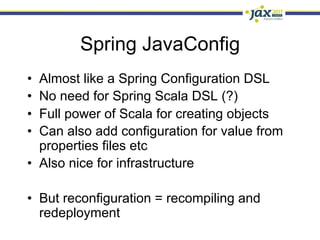 Spring JavaConfig
•  Almost like a Spring Configuration DSL
•  No need for Spring Scala DSL (?)
•  Full power of Scala for creating objects
•  Can also add configuration for value from
   properties files etc
•  Also nice for infrastructure

•  But reconfiguration = recompiling and
   redeployment
 